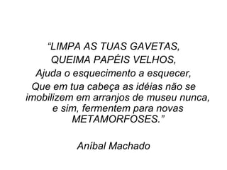 “ LIMPA AS TUAS GAVETAS, QUEIMA PAPÉIS VELHOS, Ajuda o esquecimento a esquecer, Que em tua cabeça as idéias não se imobilizem em arranjos de museu nunca, e sim, fermentem para novas METAMORFOSES.” Aníbal Machado 