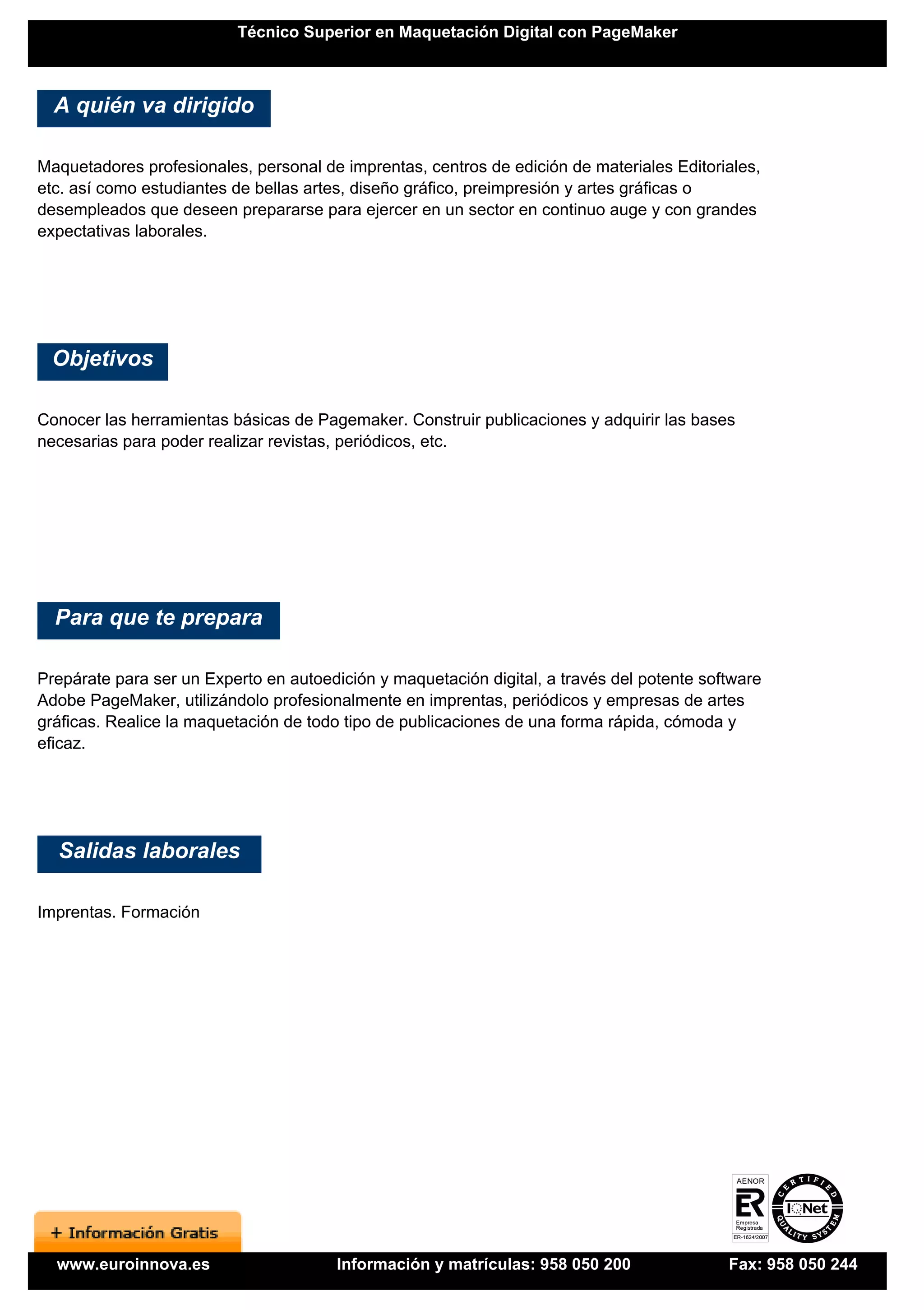 Técnico Superior en Maquetación Digital con PageMaker



  A quién va dirigido

Maquetadores profesionales, personal de imprentas, centros de edición de materiales Editoriales,
etc. así como estudiantes de bellas artes, diseño gráfico, preimpresión y artes gráficas o
desempleados que deseen prepararse para ejercer en un sector en continuo auge y con grandes
expectativas laborales.




 Objetivos

Conocer las herramientas básicas de Pagemaker. Construir publicaciones y adquirir las bases
necesarias para poder realizar revistas, periódicos, etc.




  Para que te prepara

Prepárate para ser un Experto en autoedición y maquetación digital, a través del potente software
Adobe PageMaker, utilizándolo profesionalmente en imprentas, periódicos y empresas de artes
gráficas. Realice la maquetación de todo tipo de publicaciones de una forma rápida, cómoda y
eficaz.




  Salidas laborales

Imprentas. Formación




  www.euroinnova.es                     Información y matrículas: 958 050 200               Fax: 958 050 244
 