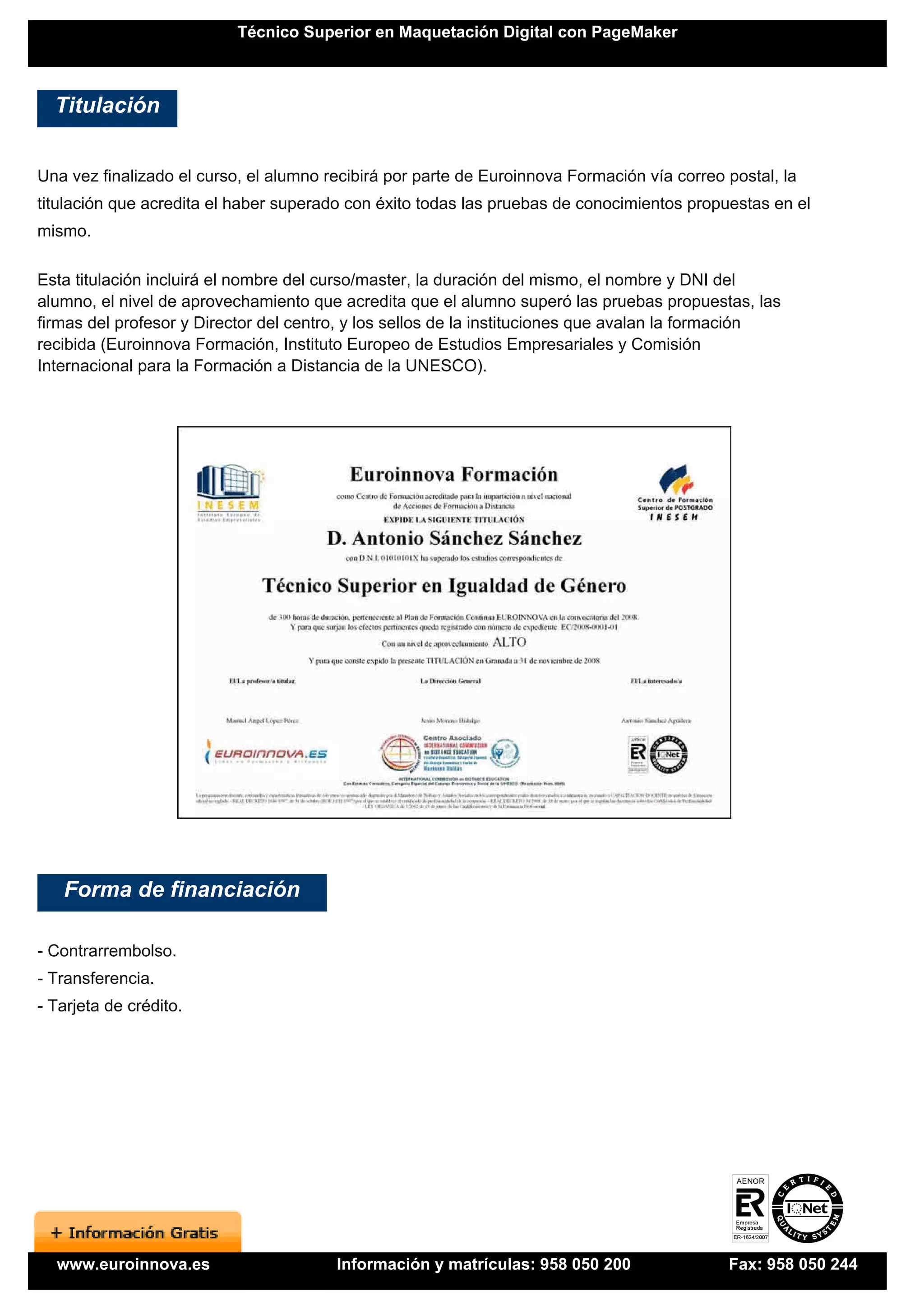 Técnico Superior en Maquetación Digital con PageMaker



  Titulación


Una vez finalizado el curso, el alumno recibirá por parte de Euroinnova Formación vía correo postal, la
titulación que acredita el haber superado con éxito todas las pruebas de conocimientos propuestas en el
mismo.

Esta titulación incluirá el nombre del curso/master, la duración del mismo, el nombre y DNI del
alumno, el nivel de aprovechamiento que acredita que el alumno superó las pruebas propuestas, las
firmas del profesor y Director del centro, y los sellos de la instituciones que avalan la formación
recibida (Euroinnova Formación, Instituto Europeo de Estudios Empresariales y Comisión
Internacional para la Formación a Distancia de la UNESCO).




   Forma de financiación

- Contrarrembolso.
- Transferencia.
- Tarjeta de crédito.




  www.euroinnova.es                     Información y matrículas: 958 050 200                Fax: 958 050 244
 