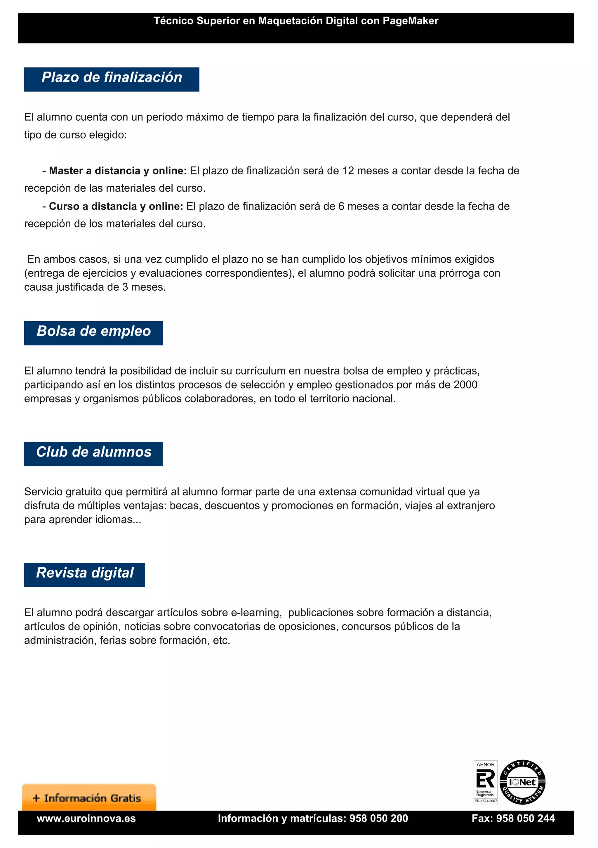 Técnico Superior en Maquetación Digital con PageMaker




   Plazo de finalización

El alumno cuenta con un período máximo de tiempo para la finalización del curso, que dependerá del
tipo de curso elegido:


   - Master a distancia y online: El plazo de finalización será de 12 meses a contar desde la fecha de
recepción de las materiales del curso.
   - Curso a distancia y online: El plazo de finalización será de 6 meses a contar desde la fecha de
recepción de los materiales del curso.


 En ambos casos, si una vez cumplido el plazo no se han cumplido los objetivos mínimos exigidos
(entrega de ejercicios y evaluaciones correspondientes), el alumno podrá solicitar una prórroga con
causa justificada de 3 meses.



  Bolsa de empleo

El alumno tendrá la posibilidad de incluir su currículum en nuestra bolsa de empleo y prácticas,
participando así en los distintos procesos de selección y empleo gestionados por más de 2000
empresas y organismos públicos colaboradores, en todo el territorio nacional.




  Club de alumnos

Servicio gratuito que permitirá al alumno formar parte de una extensa comunidad virtual que ya
disfruta de múltiples ventajas: becas, descuentos y promociones en formación, viajes al extranjero
para aprender idiomas...




  Revista digital

El alumno podrá descargar artículos sobre e-learning, publicaciones sobre formación a distancia,
artículos de opinión, noticias sobre convocatorias de oposiciones, concursos públicos de la
administración, ferias sobre formación, etc.




  www.euroinnova.es                      Información y matrículas: 958 050 200                Fax: 958 050 244
 