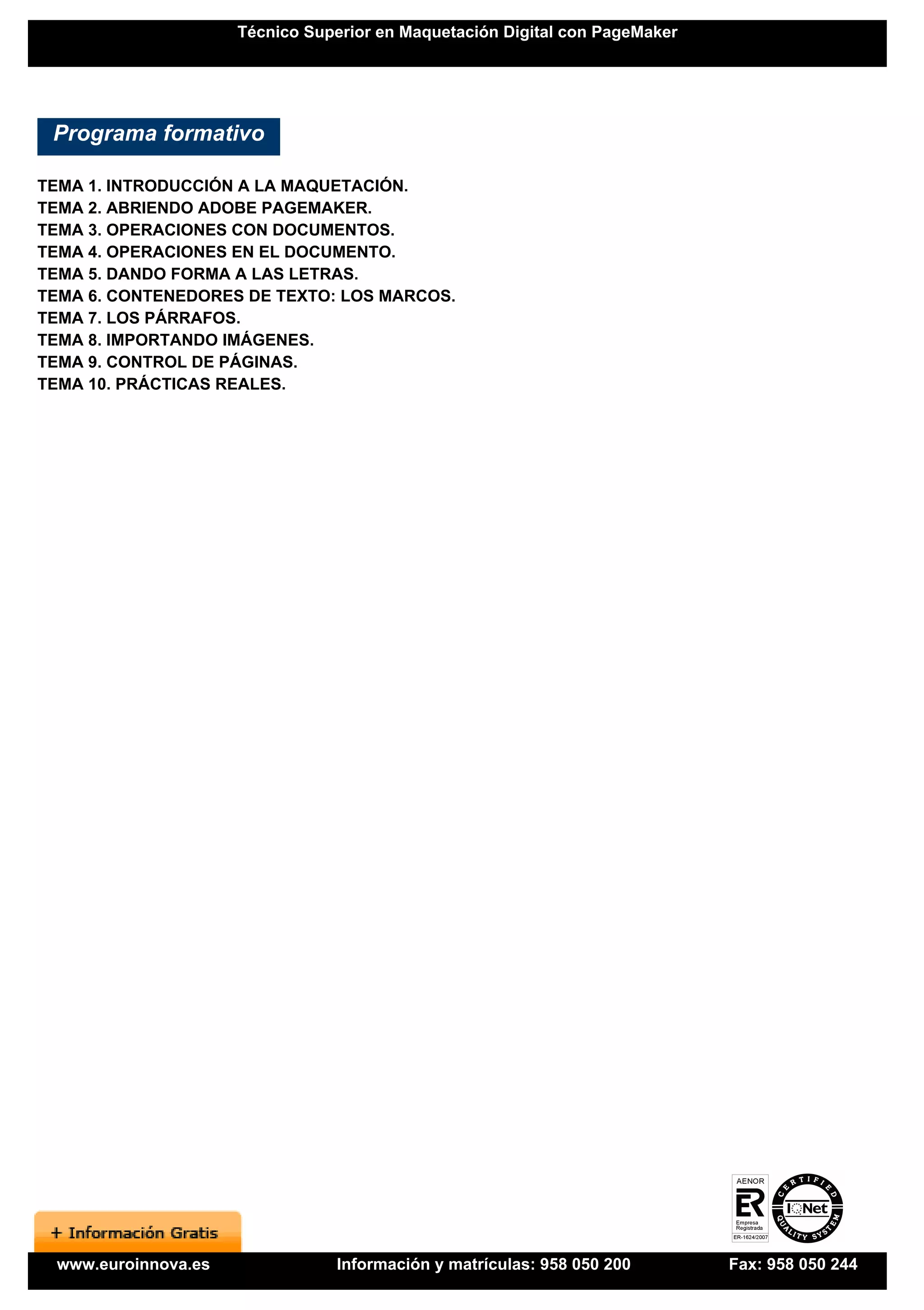 Técnico Superior en Maquetación Digital con PageMaker




 Programa formativo

TEMA 1. INTRODUCCIÓN A LA MAQUETACIÓN.
TEMA 2. ABRIENDO ADOBE PAGEMAKER.
TEMA 3. OPERACIONES CON DOCUMENTOS.
TEMA 4. OPERACIONES EN EL DOCUMENTO.
TEMA 5. DANDO FORMA A LAS LETRAS.
TEMA 6. CONTENEDORES DE TEXTO: LOS MARCOS.
TEMA 7. LOS PÁRRAFOS.
TEMA 8. IMPORTANDO IMÁGENES.
TEMA 9. CONTROL DE PÁGINAS.
TEMA 10. PRÁCTICAS REALES.




 www.euroinnova.es              Información y matrículas: 958 050 200        Fax: 958 050 244
 
