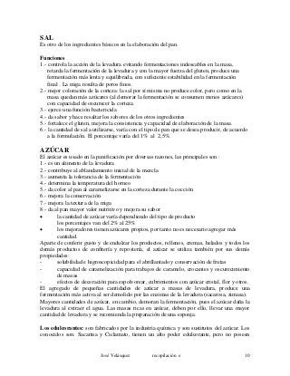 SAL
Es otro de los ingredientes básicos en la elaboración del pan.
Funciones
1.- controla la acción de la levadura evitando fermentaciones indeseables en la masa,
retarda la fermentación de la levadura y con la mayor fuerza del gluten, produce una
fermentación más lenta y equilibrada, con suficiente estabilidad en la fermentación
final . La miga resulta de poros finos.
2.- mejor coloración de la corteza: la sal por sí misma no produce color, pero como en la
masa quedan más azúcares (al demorar la fermentación se consumen menos azúcares)
con capacidad de oscurecer la corteza.
3.- ejerce una función bactericida
4.- da sabor y hace resaltar los sabores de los otros ingredientes
5.- fortalece el gluten, mejora la consistencia y capacidad de elaboración de la masa.
6.- la cantidad de sal a utilizarse, varía con el tipo de pan que se desea producir, de acuerdo
a la formulación. El porcentaje varía del 1% al 2,5%.
AZÚCAR
El azúcar es usado en la panificación por diversas razones, las principales son :
1.- es un alimento de la levadura
2.- contribuye al ablandamiento inicial de la mezcla
3.- aumenta la tolerancia de la fermentación
4.- determina la temperatura del horneo
5.- da color al pan al caramelizarse en la corteza durante la cocción
6.- mejora la conservación
7.- mejora la textura de la miga
8.- da al pan mayor valor nutritivo y mejora su sabor
• la cantidad de azúcar varía dependiendo del tipo de producto
los porcentajes van del 2% al 25%
• los mejoradores tienen azúcares propios, por tanto no es necesario agregar más
cantidad.
Aparte de conferir gusto y de endulzar los productos, rellenos, cremas, helados y todos los
demás productos de confitería y repostería, el azúcar se utiliza también por sus demás
propiedades:
- solubilidad e higroscopicidad para el abrillantado y conservación de frutas
- capacidad de caramelización para trabajos de caramelo, crocantes y oscurecimiento
de masas
- efectos de decoración para espolvorear, cubrimientos con azúcar cristal, flor y otros.
El agregado de pequeñas cantidades de azúcar a masas de levadura, produce una
fermentación más activa al ser demolido por las enzimas de la levadura (sacarosa, zimasa).
Mayores cantidades de azúcar, en cambio, demoran la fermentación, pues el azúcar daña la
levadura al extraer el agua. Las masas ricas en azúcar, deben por ello, llevar una mayor
cantidad de levadura y se recomienda la preparación de una esponja.
Los edulcorantes: son fabricados por la industria química y son sustitutos del azúcar. Los
conocidos son: Sacarina y Ciclamato, tienen un alto poder edulcorante, pero no poseen
José Velásquez recopilación e 10
 