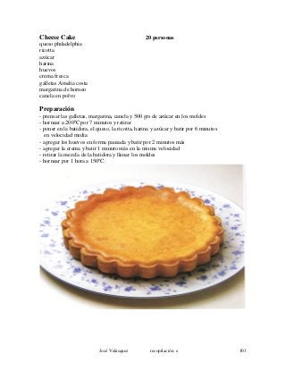 Cheese Cake 20 personas
queso philadelphia
ricotta
azúcar
harina
huevos
crema fresca
galletas Amelia costa
margarina de horneo
canela en polvo
Preparación
- prensar las galletas, margarina, canela y 500 grs de azúcar en los moldes
- hornear a 200ºC por 7 minutos y retirar
- poner en la batidora, el queso, la ricotta, harina y azúcar y batir por 6 minutos
en velocidad media
- agregar los huevos en forma pausada y batir por 2 minutos más
- agregar la crema y batir 1 minuto más en la misma velocidad
- retirar la mezcla de la batidora y llenar los moldes
- hornear por 1 hora a 150ºC.
José Velásquez recopilación e 103
 