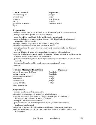 Torta Tiramisú 15 personas
queso mascarpone colapez
crema fresca coñac
amaretto licor de cacao
azúcar nescafé
galletas de champaña chocolate blanco
agua
Preparación
- diluir el café en agua, 40 cc de coñac, 40 cc de amaretto y 40 cc de licor de cacao
- remojar la mitad de galletas en la mezcla anterior
- poner las galletas en el fondo de los moldes, en forma ordenada
- poner en la batidora el queso, azúcar, licores y 10% del café diluido y batir por 5
minutos en velocidad media
- remojar las hojas de gelatina en un recipiente con agua fría
- batir la crema fresca a semi batido a velocidad media
- retirar la gelatina del agua y disolver a baño maría o en microondas por 2 minutos
al 100%.
- agregar el batido de queso a la crema y batir 1 minuto en velocidad rápida
- agregar la gelatina a la mezcla anterior y batir por 1 minuto a velocidad rápida (mousse)
- llenar los moldes hasta la mitad con esta mousse
- poner la otra mitad de galletas de champaña remojadas en el centro de la torta en forma
ordenada
- terminar de llenar los moldes con la mousse y congelar por 8 horas
- decorar.
Torta de Merengue Frambuesa 15 personas
discos de merengue de 19 cm 3 unidades
gelatina en hoja 3 unidades
mermelada de frambuesa 135 grs
frambuesas 110 grs
crema vegetal 330 grs
decorgel frutilla 50 grs
(lady fruit miroir)
Preparación
- remojar la gelatina en hoja en agua fría
- batir la crema fresca por 10 minutos en velocidad media
- agregar la mermelada de frambuesa, la gelatina estrujada y disuelta en el
microondas (por 2 minutos al 100%), a la crema
- batir por 3 minutos en velocidad alta
- poner el primer disco de merengue en un molde y cubrir con la crema de
frambuesa hasta la mitad
- tapar con el segundo disco de merengue y cubrir con la crema de frambuesa
- cubrir con el tercer disco de merengue y terminar de llenar el molde con la crema
de frambuesa
José Velásquez recopilación e 104
 