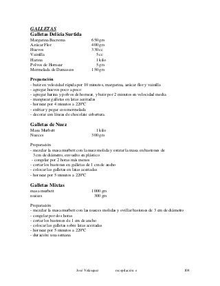 GALLETAS
Galletas Delicia Surtida
Margarina Bacrema 650 grs
Azúcar Flor 400 grs
Huevos 330 cc
Vainilla 5 cc
Harina 1 kilo
Polvos de Hornear 5 grs
Mermelada de Damascos 150 grs
Preparación
- batir en velocidad rápida por 10 minutos, margarina, azúcar flor y vainilla
- agregar huevos poco a poco
- agregar harina y polvos de hornear, y batir por 2 minutos en velocidad media
- manguear galletas en latas aceitadas
- hornear por 4 minutos a 220ºC
- enfriar y pegar con mermelada
- decorar con líneas de chocolate cobertura.
Galletas de Nuez
Masa Murbett 1 kilo
Nueces 300 grs
Preparación
- mezclar la masa murbett con la nuez molida y estirar la masa en bastones de
3 cm de diámetro, envuelto en plástico
- congelar por 2 horas más menos
- cortar los bastones en galletas de 1 cm de ancho
- colocar las galletas en latas aceitadas
- hornear por 5 minutos a 220ºC
Galletas Mixtas
masa murbett 1000 grs
nueces 300 grs
Preparación
- mezclar la masa murbett con las nueces molidas y ovillar bastones de 3 cm de diámetro
- congelar por dos horas
- cortar los bastones de 1 cm de ancho
- colocar las galletas sobre latas aceitadas
- hornear por 5 minutos a 220ºC
- duración: una semana
José Velásquez recopilación e 108
 