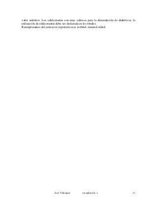 valor nutritivo. Los edulcorantes son muy valiosos para la alimentación de diabéticos, la
utilización de edulcorantes debe ser declarada en los rótulos.
Reemplazantes del azúcar en repostería son: sorbitol, manitol xilitol.
José Velásquez recopilación e 11
 