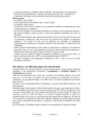 * consistencia grumosa , notándose áspera al paladar : mal mezclados sus componentes.
* formación de capas diferentes o veteado, unas más claras que otras : cobertura con
temperatura de temple correcta pero falta mezclar bien para homogeneizarla.
Observaciones
- no calentar a más de 50ºC
- evitar la penetración de humedad, agua o vapor de agua.
- no calentar a fuego directo.
- en época de calor llevar la bandeja con los productos bañados al refrigerador por unos
minutos hasta que se endurezca.
- no colocar la bandeja con los productos bañados en cámaras con frío demasiado intenso o
que tengan hortalizas, carnes, pescado. ya que estos productos transmiten sus olores al
chocolate.
- antes de bañar productos que requieren previamente colocarse en cámara de frío para que
se compacten y endurezcan, dejar éstos fuera de la misma unos minutos a temperatura
ambiente, a los efectos de que una vez cubiertos con chocolate no produzcan
condensación de humedad en su superficie debido al schock térmico o cambio brusco de
temperatura.
- cuidar el grado de humedad que existe donde se almacenan las coberturas o los productos
terminados, pues el exceso de humedad de la misma, produce el llorado de la superficie o
disolución de cristales de azúcar y luego se forma una capa de moho.
- verificar que en el lugar de trabajo la temperatura ambiente no sea mayor de 25ºC., lo
óptimo oscila alrededor de los 20ºC con una humedad relativa de 40/50 %.
- no bañar en lugares cuya temperatura sobrepase los 30ºC, ya que el exceso de calor
destempla el chocolate.
Del Azúcar y sus diferentes puntos de concentración
Cuando decimos que un azúcar hervido con agua alcanza tantos o cuantos grados, debemos
distinguir si esta graduación corresponde al pesajarabes o Aerómetro Baumé o al
Termómetro para azúcar.
Para las concentraciones poco densas nos serviremos del aerómetro Baumé cuya escala
marca de 0 a 40º. Para los grados más altos, usaremos un termómetro de Celsio o
centígrado, cuya graduación llegue a los 200º. Este es el tipo de termómetro más usado
entre nosotros.
En Suiza se usa el de Réaumur (R) y en Inglaterra y en países que hablan su idioma, el de
Fahernheit (F).
En primer lugar clarificaremos el azúcar disolviéndolo con agua en un recipiente de cobre o
acero inoxidable, sobre fuego suave, en una proporción de 300 a 400 gr. de agua por 1 kilo
de azúcar, removiéndolo de vez en cuando, para disolverlo, con una cuchara de madera; al
comenzar a hervir, se retira del fuego y se le quita la espuma formada, se repite esta
operación tantas veces como sea necesaria, hasta que quede libre de impurezas. Se pone de
nuevo a hervir y se limpian los bordes del recipiente mediante una brocha mojada en agua
para evitar la cristalización del azúcar y asimismo, la formación de partículas de azúcar
quemado.
Se irán tomando, los distintos grados o puntos de concentración de la siguiente manera:
José Velásquez recopilación e 114
 