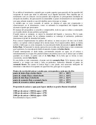 Si se utiliza el termómetro, sujetarlo por su parte superior para apoyarlo de las paredes del
recipiente de modo que entre lo suficiente en el líquido hirviente. Para impedir que el
termómetro esté en contacto con las paredes del recipiente, lo protegeremos mediante un
enrejado de alambre, otra precaución recomendable es poner el termómetro en un recipiente
con agua caliente cuando se saca del almíbar, para evitar que se rompa.
A medida que se vaya cociendo el azúcar, se elimina el agua por evaporación y
observaremos en el termómetro, como va subiendo la temperatura del líquido hasta
alcanzar el grado que precisamos.
El manejo del pesajarabes es sencillo y comprensible, toda vez que se reduce a sumergirlo
en el jarabe dentro de una probeta a propósito.
Cuando menos se sumerge, es mayor la densidad del líquido y viceversa. Por lo tanto
viendo hasta que punto de su columna numérica se sumerge el aerómetro, podremos
determinar el grado de densidad del jarabe.
Para conocer empíricamente los puntos del azúcar, se toma un poco de éste con el dedo
índice y se oprime contra el pulgar de la misma mano. Si al separar ambos dedos, se forma
un hilo o hebra que se corta enseguida, la concentración habrá alcanzado el punto de hilo o
hebra flojo. Si haciendo la misma operación nos resulta una hebra larga y más consistente
que la primera, la concentración habrá alcanzado el punto de hebra fuerte.
Cuando sumergiendo el dedo índice, previamente mojado en agua, en el azúcar e
inmediatamente en el agua fría puede formarse una bolita suave con el azúcar que se habrá
quedado en el dedo, su punto será el de bola flojo. Si la bola que se forma es más
consistente, será de bola fuerte.
Si esta bolita es más consistente, el punto será de caramelo flojo. Si lo tiramos sobre un
mármol y se rompe con ruido y salta en pedacitos, habremos obtenido el punto de
caramelo fuerte. En cuanto el azúcar llega a este grado, será necesario trabajarlo de
inmediato o introducir el recipiente en agua bien fría, para que no se queme.
Puntos de cocción del azúcar y grados que corresponden a cada uno de ellos
punto de hebra flojo a hebra fuerte 103 a 108ºC
punto de volante flojo a volante fuerte 114 a 118ºC
punto de bola flojo a bola fuerte 118 a 122ºC
punto de caramelo flojo a caramelo fuerte 128 a 155ºC
punto de crocante a azúcar quemado 170 a 190ºC
Proporción de azúcar y agua para lograr almíbar en grados Baumé (densidad)
1000 grs de azúcar + 1000 de agua = 23ºB
1500 grs de azúcar + 1500 de agua = 27ºB
2000 grs de azúcar + 2000 de agua = 32ºB
Esta densidad se logra a 100ºC
José Velásquez recopilación e 115
 