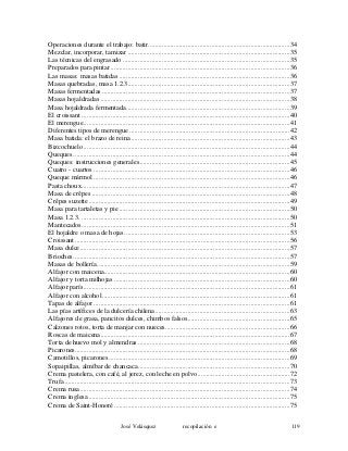 Operaciones durante el trabajo: batir...................................................................................34
Mezclar, incorporar, tamizar ...............................................................................................35
Las técnicas del engrasado ..................................................................................................35
Preparados para pintar .........................................................................................................36
Las masas: masas batidas ....................................................................................................36
Masas quebradas, masa 1.2.3...............................................................................................37
Masas fermentadas ..............................................................................................................37
Masas hojaldradas ...............................................................................................................38
Masa hojaldrada fermentada................................................................................................39
El croissant ..........................................................................................................................40
El merengue.........................................................................................................................41
Diferentes tipos de merengue ..............................................................................................42
Masa batida: el brazo de reina.............................................................................................43
Bizcochuelo .........................................................................................................................44
Queques ...............................................................................................................................44
Queques: instrucciones generales........................................................................................45
Cuatro - cuartos ...................................................................................................................46
Queque mármol ...................................................................................................................46
Pasta choux..........................................................................................................................47
Masa de crêpes ....................................................................................................................48
Crêpes suzette......................................................................................................................49
Masa para tartaletas y pie ....................................................................................................50
Masa 1.2.3. ..........................................................................................................................50
Mantecados..........................................................................................................................51
El hojaldre o masa de hojas.................................................................................................53
Croissant..............................................................................................................................56
Masa dulce...........................................................................................................................57
Brioches...............................................................................................................................57
Masas de bollería.................................................................................................................59
Alfajor con maicena.............................................................................................................60
Alfajor y torta milhojas .......................................................................................................60
Alfajor parís.........................................................................................................................61
Alfajor con alcohol..............................................................................................................61
Tapas de alfajor ...................................................................................................................61
Las pías artífices de la dulcería chilena...............................................................................63
Alfajores de grasa, pancitos dulces, chimbos falsos............................................................65
Calzones rotos, torta de manjar con nueces.........................................................................66
Roscas de maicena...............................................................................................................67
Torta de huevo mol y almendras .........................................................................................68
Picarones..............................................................................................................................68
Camotillos, picarones ..........................................................................................................69
Sopaipillas, almíbar de chancaca.........................................................................................70
Crema pastelera, con café, al jerez, con leche en polvo......................................................72
Trufa ....................................................................................................................................73
Crema rusa...........................................................................................................................74
Crema inglesa ......................................................................................................................75
Crema de Saint-Honoré .......................................................................................................75
José Velásquez recopilación e 119
 