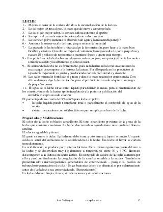 LECHE
1.- Mejora el color de la corteza debido a la caramelización de la lactosa
2.- Le da mejor textura al pan, la masa queda suave y aterciopelada
3.- Le da al pan mejor sabor, la corteza sedosa estimula el apetito
4.- Incorpora al pan más nutriente, elevando su valor proteico
5.- La leche en polvo aumenta la absorción de agua y la masa trabaja mejor
6.- Aumenta la conservación del pan, ya que retiene la humedad
7.- La grasa de la leche inhibe o retarda algo la fermentación, pero hace a la masa bien
flexible y elástica. Con ello se mejora el volumen, la miga resulta de poros pequeños y
suaves. El producto de repostería se mantiene fresco durante más tiempo.
8.- Las proteínas de la leche hacen a la masa más esponjosa, son principalmente la caseína
sensible al ácido y la albúmina sensible al calor.
9.- El azúcar de la leche no es fermentable, pues ni la harina ni la levadura contienen la
enzima que descompone a la lactosa: la lactasa. Por ello queda en los productos de
repostería mejorando su gusto y produciendo corteza bien dorada y crocante.
10.- Las sales minerales fortifican al gluten y dan a la masa una mejor consistencia. Con
ello se demora algo la fermentación, pero el producto terminado adquiere una miga
de pequeños poros.
11.- El agua de la leche sirve como líquido para formar la masa, para el hinchamiento de
los constituyentes de la harina (proteína-gluten) y la posterior gelificación del
almidón en el proceso de cocción.
El porcentaje de uso varía del 3% al 6% para leche en polvo
• la leche líquida puede reemplazar total o parcialmente el contenido de agua de la
receta
• existen mejoradores con sólidos lácteos que reemplazan el uso de la leche.
Propiedades y Modificaciones
El color de la leche es blanco amarillento. El tono amarillento proviene de la grasa de la
leche que contiene carotenos. La leche descremada o aguada tiene una tonalidad blanco-
azulina.
El olor es agradable y fresco.
El gusto es suave y dulce. La leche no debe tener gusto amargo, áspero o rancio. Un gusto
ácido es señal del comienzo de la acidificación de la leche. Esa leche al hervir se cortará
inmediatamente.
La acidificación se produce por bacterias lácticas. Estos microorganismos pasan del aire a
la leche y se desarrollan muy rápidamente a temperaturas entre 30 y 40ºC. Entonces
descomponen a la lactosa en ácido láctico. El contenido de acidez de la leche aumenta por
ello y produce finalmente la coagulación de la caseína sensible a la acidez. También se
presentan otros microorganismos generadores de enfermedades – patógenos- bacilos de
tuberculosis-generadores de tifus-. Estas bacterias deben ser eliminadas por calentamiento
antes de que la leche sea comercializada. (Pasteurización)
La leche debe ser limpia, fresca, sin alteraciones y sin adulteraciones.
José Velásquez recopilación e 12
 