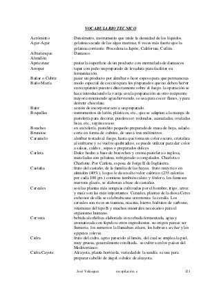 VOCABULARIO TECNICO
Aerómetro : Densímetro, instrumento que mide la densidad de los líquidos.
Agar-Agar : gelatina sacada de las algas marinas, 6 veces más fuerte que la
gelatina corriente. Procedencia Japón, California, Ceilán.
Albaricoque : Damasco.
Almidón :
Apricotear : pintar la superficie de un producto con mermelada de damascos
Arropar : tapar con paño un preparado de levadura para facilitar su
fermentación.
Bañar o Cubrir : pasar un producto por almíbar o licor espeso para que permanezca
Baño María : modo especial de cocción para los preparados que no deben hervir
en recipientes puestos directamente sobre el fuego. la operación se
hace introduciendo la vasija con la preparación en otro recipiente
mayor conteniendo agua hirviendo, se usa para cocer flanes, y para
derretir chocolate.
Batir : acción de incorporar aire a un preparado.
Boquillas : instrumentos de latón, plásticos, etc., que se adaptan a la manga de
pastelería para decorar, pueden ser: redondas, acanaladas, ovaladas
lisas, etc., según su uso.
Bouches : en coctelería, pastelito pequeño preparado de masa de hoja, salado.
Brunoise : corte en forma de cubitos, de uno a tres milímetros.
Caramelo : almíbar tostado al fuego, hasta que toma un color oscuro, cristaliza
al enfriarse y se vuelve quebradizo, se puede utilizar para dar color
a salsas, caldos , sopas o preparados dulces.
Carlota : Dulce hecho a base de bizcochos y crema pastelera o inglesa,
mezcladas con gelatina, refrigerado o congelados. Charlota o
Charlotte. Por Carlota, esposa de Jorge II de Inglaterra.
Castaña : fruto del castaño, de la familia de las hayas, fruto muy rico en
almidón (40%), lo que le da un alto valor calórico (235 calorías
por cada 100 grs.) contiene también calcio y fósforo, los famosos
marrons glacés, se elaboran a base de castañas.
Cereales : son las plantas más antiguas cultivadas por el hombre, trigo, arroz
y maíz son las más importantes. Cereales, plantas de la diosa Ceres
en honor de ella se celebraba una ceremonia: la ceralía. Los
cereales son ricos en tiamina, niacina, hierro, hidratos de carbono,
vitaminas del tipo B y muchos minerales necesarios para el
organismo humano.
Cerveza : bebida alcohólica elaborada con cebada fermentada, agua y
aromatizada con lúpulo u otros ingredientes. su origen parece ser
Sumeria. los sumerios la llamaban sikaru, los hebreos sechar y los
egipcios sikeria.
Cidra : fruto del cidro, agrio parecido al limón, del cual se emplea la piel,
muy gruesa, generalmente confitada.. se cultiva en los países del
Mediterráneo .
Cidra Cayote : Alcayota, planta hortícola, variedad de la sandía. se usa para
preparar cabello de ángel o dulce de alcayota.
José Velásquez recopilación e 121
 
