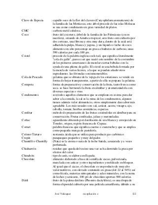 Clavo de Especia : capullo seco de la flor del clavero (Caryophilum aromaticum) de
la familia de las Mirtáceas, este árbol procede de las islas Molucas
se usa como condimento en gran variedad de platos.
CMC : carboxi metil celulosa.
Coco : fruto del cocotero, árbol de la familia de las Palmáceas (cocos
nucifera), oriundo de América tropical, este fruto está cubierto por
dos cortezas, una fibrosa y otra muy dura, dentro de la cual está
adherida la pulpa, blanca y jugosa, y un líquido o leche de coco.
alimento con alto porcentaje en grasa e hidratos de carbono, unas
590 calorías por cada 100 grs.
Cóctel : procede de la palabra inglesa cock-tail, que significa literalmente
"cola de gallo", parece ser que nació este nombre de la costumbre
de los pioneros americanos de mezclar ciertas bebidas con la
ayuda de una pluma de gallo. El cóctel es una bebida formada por
la mezcla de varios licores, a la que se pueden añadir otros
ingredientes. las fórmulas son innumerables.
Cola de Pescado : gelatina que se obtiene de la vejiga de los esturiones. se vende en
forma de hojas transparentes, a partir de ella se prepara la gelatina.
Compota : forma de preparación y conservación de la fruta, tanto fresca como
seca. se hace hirviendo la fruta en almíbar y aromatizándola con
diversas especias o vino.
Condimentos : son todos aquellos elementos que se emplean en cocina para dar
sabor a la comida, la sal es la reina de los condimentos, algunos
tienen además valor alimenticio, otros simplemente dan sabor más
agradable. Los más usuales son: sal, azúcar, aceite, vinagre, ajo,
cebolla, tomate, hierbas aromáticas, especias.
Confitar : método de preparación de las frutas cociéndolas en almíbar para su
conservación. Frutas confitadas, jaleas y mermeladas.
Coñac : aguardiente obtenido por destilación de uva blanca y envejecido en
Toneles, origen, región francesa de Cognac.
Cornet : palabra francesa que significa cuerno o cucurucho y que se emplea
como pequeña manga de pastelería.
Crémor Tártaro : sustancia ácida que se utiliza para producir gas carbónico
Crepés : panqueques pequeños y muy delgados
Chantillí o Chantilly : (Nata) es la crema o nata de la leche batida, azucarada y a veces
perfumada.
Chicharrón : residuo que queda del tocino una vez se ha derretido la grasa por
efectos del calor.
Chinchón : tipo de anís, se elabora en España.
Chocolate : alimento elaborado a base de semilla de cacao, pulverizada,
mezclada con azúcar y otros ingredientes y moldeado en bloques.
Al igual que el cacao, el chocolate es un producto de muy alto
valor nutritivo, con elevado contenido en grasa (del 22 al 54%) así
como fécula, materias nitrogenadas y sales minerales, con la suma
de leches y azúcares, 100 grs de chocolate aportan 500 calorías.
Dátil : fruto de la palma datilera (Phoenix dactylifera), es una drupa de
forma elipsoidal cubierta por una película amarillenta, debido a su
José Velásquez recopilación e 122
 