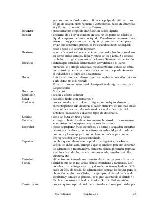 gran concentración de azúcar, 100 grs de pulpa de dátil dan unos
75 grs de azúcar, proporcionando 280 calorías. Ricos en vitaminas
A y B, hierro, potasio, calcio y fósforo.
Decantar : procedimiento simple de clarificación de los líquidos
Desleír : sinónimo de disolver, consiste en desunir las partes de sólidos o
líquidos espesos mediante un líquido. Para disolver, se comenzará
echando muy poca cantidad de líquido y removiendo bien para
evitar que se formen grumos, se irá echando el resto del líquido
poco a poco, sin dejar de remover.
Dextrosa : es un azúcar natural, se encuentra en casi todos los frutos maduros
así como en las semillas, hojas y raíces de las plantas. Se conoce
también como glucosa o azúcar de la uva. Se usa en alimentación.
Dietética : ciencia que estudia la alimentación conveniente a los seres
humanos, con arreglo a la edad, medio ambiente, estado de salud,
crecimiento y demás particularidades por las que pueda atravesar
el individuo a lo largo de su existencia.
Dorar : freír los alimentos en alguna materia grasa hasta que estén tostados
y adquieran un color dorado.
Untar con dora o huevo batido la superficie de alguna masa, para
luego cocerla.
Durazno : Melocotón
Ebullición : acción y efecto de hervir
Eclair : pastelillo hecho con pasta choux
Edulcorar : proceso mediante el cual se consigue que cualquier elemento,
alimento plato o salsa revierta su sabor primitivo en uno más dulce
los edulcorantes naturales más usados son el azúcar y la miel.
sintéticos: la sacarina y diversos tipos de ciclamatos.
Emince : corte de frutas en tiras gruesas
Escaldar : sumergir o bañar los alimentos en agua hirviendo unos momentos.
se escaldan las frutas para pelarlas más fácilmente.
Escarchar : modo de preparar frutas o confites, de forma que queden cubiertas
de azúcar cristalizada, como si fuera escarcha. Mojar el borde de
una copa y luego apoyarlo en un plato con azúcar para que se
impregne el borde y quede escarchado.
Especias : nombre que reciben diversos productos vegetales, de sabores
definidos: dulce, acre, amargo y que se emplean para condimentar
los alimentos: pimienta negra, pimienta blanca, pimentón, paprika,
azafrán, clavo de olor, canela, nuez moscada, jengibre, vainilla,
cúrcuma, etc.
Farináceo : alimentos que tienen la misma naturaleza o se parecen a la harina.
Fécula : almidón que se extrae de las plantas gramíneas y farináceas, Los
cereales como el trigo, el arroz y el maíz, contienen desde un 50%
hasta un 75% de fécula. En alimentación se usan las féculas para la
obtención de glucosas sólidas, por ejemplo, el llamado azúcar de
confitería y jarabes de glucosa, se logran calentando el almidón o
fécula en presencia de ácidos diluidos. Son de fácil digestión.
Fermentación : proceso químico por el cual determinadas enzimas producidas por
José Velásquez recopilación e 123
 