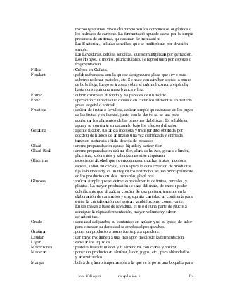 microorganismos vivos descomponen los compuestos orgánicos o
los hidratos de carbono. La fermentación puede darse por la simple
presencia de enzimas, que causan fermentación:
Las Bacterias, células sencillas, que se multiplican por división
simple.
Las Levaduras, células sencillas, que se multiplican por gemación.
Los Hongos, o mohos, pluricelulares, se reproducen por esporas o
fragmentación.
Filloa : Crêpes en Galicia.
Fondant : palabra francesa con la que se designa una glasa que sirve para
cubrir o rellenar pasteles, etc. Se hace con almíbar cocido a punto
de bola floja, luego se trabaja sobre el mármol con una espátula,
hasta conseguir una masa blanca y lisa.
Forrar : cubrir con masa el fondo y las paredes de un molde.
Freír : operación culinaria que consiste en cocer los alimentos en materia
grasa vegetal o animal.
Fructosa : azúcar de frutas o levulosa, azúcar simple que aparece en los jugos
de las frutas y en la miel, junto con la dextrosa. se usa para
edulcorar los alimentos de las personas diabéticas. Es soluble en
agua y se convierte en caramelo bajo los efectos del calor.
Gelatina : agente fijador, sustancia incolora y transparente obtenida por
cocción de huesos de animales una vez clarificada y enfriada
también sustancia sólida de cola de pescado.
Glacé : crema preparada con agua o líquido y azúcar flor
Glacé Real : crema preparada con azúcar flor, clara de huevo, gotas de limón,
glicerina , colorantes y saborizantes si se requieren.
Glicerina : especie de alcohol que se encuentra en muchas frutas, incolora,
espesa, sabor azucarado, se usa para la conservación de productos
fija la humedad y es un magnifico antimoho, se usa principalmente
en los productos crudos: mazapán, glacé real.
Glucosa : azúcar simple que se extrae especialmente de frutas, cereales, y
plantas. La mayor producción se saca del maíz, de menor poder
dulcificante que el azúcar común. Se usa preferentemente en la
elaboración de caramelos y en pequeña cantidad en confitería para
evitar la cristalización del azúcar, también como conservante.
En las masas a base de levadura, el uso de una parte de glucosa
consigue la rápida fermentación, mayor volumen y sabor
característico.
Grado : densidad del jarabe, su contenido en azúcar y no su grado de calor
para conocer su densidad se emplea el pesajarabes.
Gratinar : poner un producto a horno fuerte para que dore.
Leudar : dar mayor volumen a una masa por medio de la fermentación.
Ligar : espesar los líquidos
Macarrones : pastel a base de nueces y/o almendras con claras y azúcar.
Macerar : poner un producto en almíbar, licor, jugos, etc., para ablandarlos
y aromatizarlos.
Manga : bolsa de género impermeable a la que se le pone una boquilla para
José Velásquez recopilación e 124
 