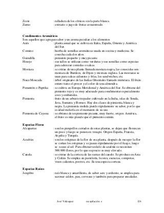 Zeste : ralladura de los cítricos sin la parte blanca.
Zumo : extracto o jugo de frutas concentrado.
Condimentos Aromáticos
Son aquellos que agregan sabor y un aroma peculiar a los alimentos
Anís : planta anual que se cultiva en Italia, España, Oriente y América
del Sur.
Comino : hierba de semillas aromáticas usada en cocina y medicina. Se
cosecha cada dos años.
Guindilla : pimiento pequeño y muy picante.
Hinojo : sus tallos se utilizan como verduras y sus semillas como especias
para aderezar comidas o salsas.
Mostaza : se extrae de una planta llamada mostaza negra, las conocidas son :
mostaza de Burdeos, de Dijon y mostaza inglesa. Las mostazas se
usan para salsas calientes y frías, los sandwiches, etc.
Nuez Moscada : árbol originario de las Indias Orientales llamado miristeca. El fruto
entero tiene el grosor y el color de una almendra.
Pimentón o Paprika : se cultiva en Europa Meridional y América del Sur. Se obtiene del
pimiento rojo y es muy adecuado para condimentar especialmente
aves y embutidos.
Pimienta : fruto de un arbusto trepador cultivado en la India, islas de Sonda,
Java, Sumatra y Borneo. Hay dos clases de pimienta, blanca y
negra. La pimienta molida pierde rápidamente su sabor, por lo que
es ideal molerla en el momento de su uso.
Pimienta de Cayena : se obtiene de un pimiento picante, muy fuerte, origen: América,
el fruto es más grande que el pimiento común.
Especias Flores
Alcaparras : son los pimpollos cerrados de estas plantas, se dejan que florezcan
un poco y luego se ponen en vinagre. Origen España, Francia,
Argelia y Turquía.
Azafrán : son los estigmas de la flor de esa planta, después de recoger la flor
se cortan los estigmas y se pasan rápidamente por el fuego, luego
se secan al sol. Para obtener un kilo de azafrán se necesitan
500.000 flores, por lo que su precio es muy elevado.
Canela : se extrae de la corteza de las ramas del canelo. Se produce en Asia
y Ceilán. Se emplea en pastelería, licores, esencias, compotas,
vinos calientes, postres, etc. Es una especia corteza.
Especias Raíces
Jengibre : raíz blanca y amarillenta, de sabor acre y ardiente, se emplea para
sazonar caldos, pan, cervezas y también para preparar ensaladas.
José Velásquez recopilación e 126
 
