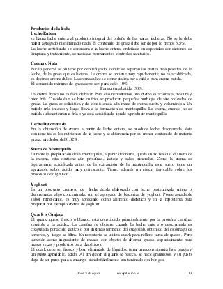 Productos de la leche
Leche Entera
se llama leche entera al producto integral del ordeñe de las vacas lecheras. No se le debe
haber agregado ni eliminado nada. El contenido de grasa debe ser de por lo menos 3,5%.
La leche certificada se considera a la leche entera, ordeñada en especiales condiciones de
limpieza y tratamiento, sometida a permanentes controles sanitarios.
Crema o Nata
Por lo general se obtiene por centrifugado, donde se separan las partes más pesadas de la
leche, de la grasa que es liviana. La crema se obtiene muy rápidamente, no es acidificada,
es decir es crema dulce. La crema dulce se comercializa para café o para crema batida.
El contenido mínimo de grasa debe ser: para café: 10%
Para crema batida: 30%.
La crema fresca no es fácil de batir. Para ello necesitamos una crema estacionada, madura y
bien fría. Cuando ésta se bate en frío, se producen pequeñas burbujas de aire rodeadas de
grasa. La grasa se solidifica y da consistencia a la masa de crema suelta y voluminosa. Un
batido más intenso y largo lleva a la formación de mantequilla. La crema, cuando no es
batida suficientemente fría o ya está acidificada tiende a producir mantequilla.
Leche Descremada
En la obtención de crema a partir de leche entera, se produce leche descremada, ésta
contiene todos los nutrientes de la leche y se diferencia por su menor contenido de materia
grasa, alrededor del 0,02%.
Suero de Mantequilla
Durante la preparación de la mantequilla, a partir de crema, queda como residuo el suero de
la misma, esta contiene aún proteínas, lactosa y sales minerales. Como la crema es
ligeramente acidificada antes de la extracción de la mantequilla, este suero tiene un
agradable sabor ácido muy refrescante. Tiene, además un efecto favorable sobre los
procesos de digestión.
Yoghurt
Es un producto cremoso de leche ácida elaborado con leche pasteurizada entera o
descremada, algo concentrada, con el agregado de bacterias de yoghurt. Posee agradable
sabor refrescante, es muy apreciado como alimento dietético y en la repostería para
preparar por ejemplo crema de yoghurt.
Quark o Cuajada
El quark, queso fresco o blanco, está constituido principalmente por la proteína caseína,
sensible a la acidez. La caseína se obtiene cuando la leche entera o descremada es
coagulada por ácido láctico o por enzimas fermento del cuajo lab, obtenido del estómago de
terneros, y luego se filtra. En repostería se utiliza quark para relleno-tarta de queso-. Pero
también como ingrediente de masas, con objeto de ahorrar grasas, especialmente para
masas secas y productos para diabéticos.
El quark debe ser fresco y bien eliminado de líquidos, tener una consistencia lisa, pareja y
un gusto agradable, ácido. Al envejecer el quark se reseca, se hace granulosos y su gusto
deja de ser puro, pasa a amargo, siendo fácilmente contaminado con hongos.
José Velásquez recopilación e 13
 