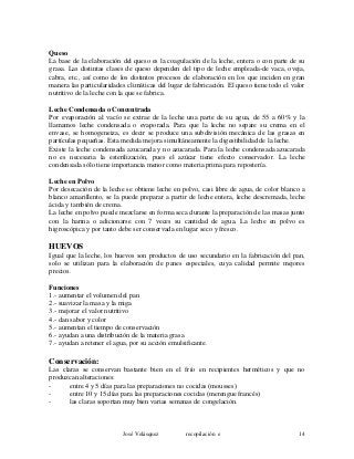 Queso
La base de la elaboración del queso es la coagulación de la leche, entera o con parte de su
grasa. Las distintas clases de queso dependen del tipo de leche empleada-de vaca, oveja,
cabra, etc., así como de los distintos procesos de elaboración en los que inciden en gran
manera las particularidades climáticas del lugar de fabricación. El queso tiene todo el valor
nutritivo de la leche con la que se fabrica.
Leche Condensada o Concentrada
Por evaporación al vacío se extrae de la leche una parte de su agua, de 55 a 60% y la
llamamos leche condensada o evaporada. Para que la leche no separe su crema en el
envase, se homogeneiza, es decir se produce una subdivisión mecánica de las grasas en
partículas pequeñas. Esta medida mejora simultáneamente la digestibilidad de la leche.
Existe la leche condensada azucarada y no azucarada. Para la leche condensada azucarada
no es necesaria la esterilización, pues el azúcar tiene efecto conservador. La leche
condensada sólo tiene importancia menor como materia prima para repostería.
Leche en Polvo
Por desecación de la leche se obtiene leche en polvo, casi libre de agua, de color blanco a
blanco amarillento, se la puede preparar a partir de leche entera, leche descremada, leche
ácida y también de crema.
La leche en polvo puede mezclarse en forma seca durante la preparación de las masas junto
con la harina o adicionarse con 7 veces su cantidad de agua. La leche en polvo es
higroscópica y por tanto debe ser conservada en lugar seco y fresco.
HUEVOS
Igual que la leche, los huevos son productos de uso secundario en la fabricación del pan,
solo se utilizan para la elaboración de panes especiales, cuya calidad permite mejores
precios.
Funciones
1.- aumentar el volumen del pan
2.- suavizar la masa y la miga
3.- mejorar el valor nutritivo
4.- dan sabor y color
5.- aumentan el tiempo de conservación
6.- ayudan a una distribución de la materia grasa
7.- ayudan a retener el agua, por su acción emulsificante.
Conservación:
Las claras se conservan bastante bien en el frío en recipientes herméticos y que no
produzcan alteraciones:
- entre 4 y 5 días para las preparaciones no cocidas (mousses)
- entre 10 y 15 días para las preparaciones cocidas (merengue francés)
- las claras soportan muy bien varias semanas de congelación.
José Velásquez recopilación e 14
 
