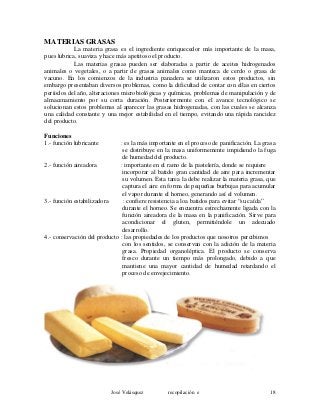 MATERIAS GRASAS
La materia grasa es el ingrediente enriquecedor más importante de la masa,
pues lubrica, suaviza y hace más apetitoso el producto.
Las materias grasas pueden ser elaboradas a partir de aceites hidrogenados
animales o vegetales, o a partir de grasas animales como manteca de cerdo o grasa de
vacuno. En los comienzos de la industria panadera se utilizaron estos productos, sin
embargo presentaban diversos problemas, como la dificultad de contar con ellas en ciertos
períodos del año, alteraciones microbiológicas y químicas, problemas de manipulación y de
almacenamiento por su corta duración. Posteriormente con el avance tecnológico se
solucionan estos problemas al aparecer las grasas hidrogenadas, con las cuales se alcanza
una calidad constante y una mejor estabilidad en el tiempo, evitando una rápida rancidez
del producto.
Funciones
1.- función lubricante : es la más importante en el proceso de panificación. La grasa
se distribuye en la masa uniformemente impidiendo la fuga
de humedad del producto.
2.- función aireadora : importante en el ramo de la pastelería, donde se requiere
incorporar al batido gran cantidad de aire para incrementar
su volumen. Esta tarea la debe realizar la materia grasa, que
captura el aire en forma de pequeñas burbujas para acumular
el vapor durante el horneo, generando así el volumen.
3.- función estabilizadora : confiere resistencia a loa batidos para evitar “su caída”
durante el horneo. Se encuentra estrechamente ligada con la
función aireadora de la masa en la panificación. Sirve para
acondicionar el gluten, permitiéndole un adecuado
desarrollo.
4.- conservación del producto : las propiedades de los productos que nosotros percibimos
con los sentidos, se conservan con la adición de la materia
grasa. Propiedad organoléptica. El producto se conserva
fresco durante un tiempo más prolongado, debido a que
mantiene una mayor cantidad de humedad retardando el
proceso de envejecimiento.
José Velásquez recopilación e 18
 