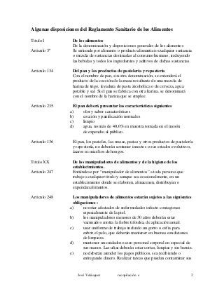 Algunas disposiciones del Reglamento Sanitario de los Alimentos
Titulo I De los alimentos
De la denominación y disposiciones generales de los alimentos
Articulo 3º Se entiende por alimento o producto alimenticio cualquier sustancia
o mezcla de sustancias destinadas al consumo humano, incluyendo
las bebidas y todos los ingredientes y aditivos de dichas sustancias.
Articulo 134 Del pan y los productos de pastelería y repostería
Con el nombre de pan, sin otra denominación, se entenderá el
producto de la cocción de la masa resultante de una mezcla de
harina de trigo, levadura de pasta alcohólica o de cerveza, agua
potable y sal. Si el pan se fabrica con otra harina, se denominará
con el nombre de la harina que se emplee.
Articulo 235 El pan deberá presentar las características siguientes
a) olor y sabor característicos
b) cocción y panificación normales
c) limpio
d) agua, no más de 40,0% en muestra tomada en el mesón
de expendio al público.
Articulo 136 El pan, los pasteles, las masas, pastas y otros productos de pastelería
y repostería, no deberán contener insectos o sus estados evolutivos,
ácaros ni micelios de hongos.
Titulo XX De los manipuladores de alimentos y de la higiene de los
establecimientos.
Articulo 247 Entiéndese por “manipulador de alimentos” a toda persona que
trabaje a cualquier titulo y aunque sea ocasionalmente, en un
establecimiento donde se elaboren, almacenen, distribuyan o
expendan alimentos.
Articulo 248 Los manipuladores de alimentos estarán sujetos a las siguientes
obligaciones :
a) no estar afectados de enfermedades infecto contagiosas
especialmente de la piel.
b) los manipuladores menores de 30 años deberán estar
vacunados contra la fiebre tifoidea, de aplicación anual.
c) usar uniforme de trabajo incluido un gorro o cofia para
cubrir el pelo, que deberán mantener en buenas condiciones
de limpieza.
d) mantener un cuidadoso aseo personal corporal en especial de
sus manos. Las uñas deberán estar cortas, limpias y sin barniz.
e) no deberán atender los pagos públicos, sea recibiendo o
entregando dinero. Realizar tareas que puedan contaminar sus
José Velásquez recopilación e 2
 