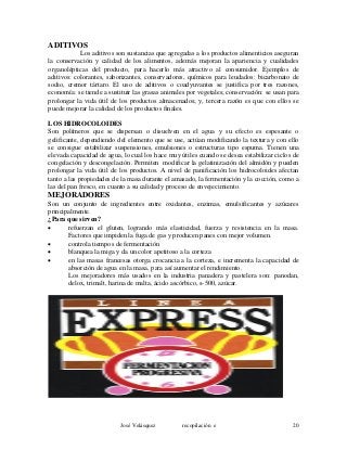 ADITIVOS
Los aditivos son sustancias que agregadas a los productos alimenticios aseguran
la conservación y calidad de los alimentos, además mejoran la apariencia y cualidades
organolépticas del producto, para hacerlo más atractivo al consumidor. Ejemplos de
aditivos: colorantes, saborizantes, conservadores, químicos para leudados: bicarbonato de
sodio, cremor tártaro. El uso de aditivos o coadyuvantes se justifica por tres razones,
economía: se tiende a sustituir las grasas animales por vegetales; conservación: se usan para
prolongar la vida útil de los productos almacenados; y, tercera razón es que con ellos se
puede mejorar la calidad de los productos finales.
LOS HIDROCOLOIDES
Son polímeros que se dispersan o disuelven en el agua y su efecto es espesante o
gelificante, dependiendo del elemento que se use, actúan modificando la textura y con ello
se consigue estabilizar suspensiones, emulsiones o estructuras tipo espuma. Tienen una
elevada capacidad de agua, lo cual los hace muy útiles cuando se desea estabilizar ciclos de
congelación y descongelación. Permiten modificar la gelatinización del almidón y pueden
prolongar la vida útil de los productos. A nivel de panificación los hidrocoloides afectan
tanto a las propiedades de la masa durante el amasado, la fermentación y la cocción, como a
las del pan fresco, en cuanto a su calidad y proceso de envejecimiento.
MEJORADORES
Son un conjunto de ingredientes entre oxidantes, enzimas, emulsificantes y azúcares
principalmente.
¿Para que sirven?
• refuerzan el gluten, logrando más elasticidad, fuerza y resistencia en la masa.
Factores que impiden la fuga de gas y producen panes con mejor volumen.
• controla tiempos de fermentación
• blanquea la miga y da un color apetitoso a la corteza
• en las masas francesas otorga crocancia a la corteza, e incrementa la capacidad de
absorción de agua en la masa, para así aumentar el rendimiento.
Los mejoradores más usados en la industria panadera y pastelera son: panodan,
delox, trimalt, harina de malta, ácido ascórbico, s-500, azúcar.
José Velásquez recopilación e 20
 