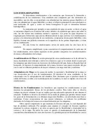 LOS EMULSIONANTES
Se denominan emulsionantes a las sustancias que favorecen la formación y
estabilización de las emulsiones. Una emulsión está compuesta por dos elementos no
mezclables: uno de ellos es un producto con afinidad por las materias grasas (lipófilo) y el
otro con afinidad por el agua (hidrófilo), es decir, el objetivo principal de estos productos es
unir moléculas de agua y aceite en forma homogénea lo que se denomina balance
hidrolipofílico.
La margarina por ejemplo es una emulsión de agua en aceite, es decir, el agua
se encuentra dispersa en el interior del aceite, debido a la repulsión que ejerce una sobre la
otra, las dos tienen una tendencia natural a separarse. Las gotas de agua dispersas se
reagrupan para formar una capa acuosa diferenciada de la capa aceitosa. Los emulsionantes,
gracias a la estructura particular de sus moléculas, compuestas de una parte hidrófila y otra
lipófila, forman una película resistente en la superficie de las gotitas dispersadas y evitan
así su combinación.
De esta forma los emulsionantes sirven de unión entre las dos fases de la
emulsión.
De manera simplificada y para caracterizar el comportamiento de cada uno de
los emulsionantes, estos suelen separarse en dos grandes categorías: los acondicionadores
de masa y ablandadores de la miga.
Acondicionadores de Masa: la acción principal de estos emulsionantes es la de reforzar la
masa, haciéndola más tolerante a todos los esfuerzos a que se le somete desde su paso por
las máquinas que intervienen en el proceso de elaboración del pan, hasta su llegada final de
horneado. Al mejorar el comportamiento de la masa, favorece una mejor retención del gas
con lo cual se obtienen productos de mayor volumen, con miga más fina y uniforme.
Ablandadores de Miga: en los panes de molde, la suavidad y flexibilidad de la miga se
ven favorecidas por el uso de emulsionantes. El deterioro de estas cualidades se ha
relacionado con la retrogradación del almidón. Este fenómeno que se produce desde la
salida del horno, se debe a la recristalización de la amilosa, lo cual se impide con el uso de
emulsionantes.
Efectos de los Emulsionantes: los beneficios que reportan los emulsionantes es que
mejoran las propiedades físicas de los productos cocidos. Para todos ellos se observa
siempre un mayor volumen, lo que se explica por una adecuada captación de aire durante el
amasado. También se observa un refuerzo de la malla de gluten que permite retener mejor
los gases de la fermentación y se obtienen migas más flexibles, con alveolados más finos y
uniformes. Como consecuencia de una mayor tolerancia, se reducen los problemas
derivados de la fatiga de la masa en su transformación por las máquinas.
Otros aspecto importante es que mantiene la frescura del pan, la cual depende del
tipo de producto utilizado. Por ejemplo, para algunos el concepto de frescura significa
mantener la corteza crujiente y en otros se aprecia por la flexibilidad y elasticidad de la
corteza y de la miga. En todos los casos se aprecia el mantenimiento de la humedad,
característica fundamental de estos dos factores. La pérdida parcial de flexibilidad se asocia
José Velásquez recopilación e 21
 