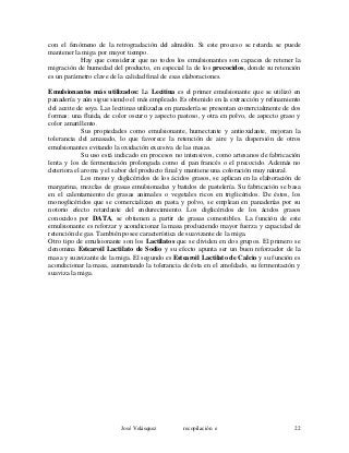 con el fenómeno de la retrogradación del almidón. Si este proceso se retarda se puede
mantener la miga por mayor tiempo.
Hay que considerar que no todos los emulsionantes son capaces de retener la
migración de humedad del producto, en especial la de los precocidos, donde su retención
es un parámetro clave de la calidad final de esas elaboraciones.
Emulsionantes más utilizados: La Lecitina es el primer emulsionante que se utilizó en
panadería y aún sigue siendo el más empleado. Es obtenido en la extracción y refinamiento
del aceite de soya. Las lecitinas utilizadas en panadería se presentan comercialmente de dos
formas: una fluida, de color oscuro y aspecto pastoso, y otra en polvo, de aspecto graso y
color amarillento.
Sus propiedades como emulsionante, humectante y antioxidante, mejoran la
tolerancia del amasado, lo que favorece la retención de aire y la dispersión de otros
emulsionantes evitando la oxidación excesiva de las masas.
Su uso está indicado en procesos no intensivos, como artesanos de fabricación
lenta y los de fermentación prolongada como el pan francés o el precocido. Además no
deteriora el aroma y el sabor del producto final y mantiene una coloración muy natural.
Los mono y diglicéridos de los ácidos grasos, se aplican en la elaboración de
margarina, mezclas de grasas emulsionadas y batidos de pastelería. Su fabricación se basa
en el calentamiento de grasas animales o vegetales ricos en triglicéridos. De éstos, los
monoglicéridos que se comercializan en pasta y polvo, se emplean en panaderías por su
notorio efecto retardante del endurecimiento. Los diglicéridos de los ácidos grasos
conocidos por DATA, se obtienen a partir de grasas comestibles. La función de este
emulsionante es reforzar y acondicionar la masa produciendo mayor fuerza y capacidad de
retención de gas. También posee característica de suavizante de la miga.
Otro tipo de emulsionante son los Lactilatos que se dividen en dos grupos. El primero se
denomina Estearoil Lactilato de Sodio y su efecto apunta ser un buen reforzador de la
masa y suavizante de la miga. El segundo es Estearoil Lactilato de Calcio y su función es
acondicionar la masa, aumentando la tolerancia de ésta en el amoldado, su fermentación y
suaviza la miga.
José Velásquez recopilación e 22
 
