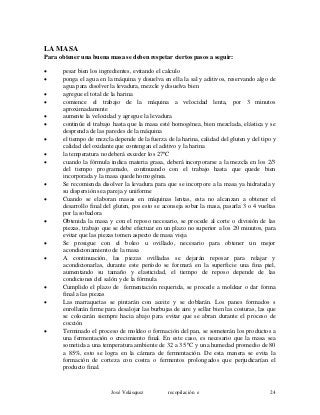 LA MASA
Para obtener una buena masa se deben respetar ciertos pasos a seguir:
• pesar bien los ingredientes, evitando el calculo
• ponga el agua en la máquina y disuelva en ella la sal y aditivos, reservando algo de
agua para disolver la levadura, mezcle y disuelva bien
• agregue el total de la harina
• comience el trabajo de la máquina a velocidad lenta, por 3 minutos
aproximadamente
• aumente la velocidad y agregue la levadura
• continúe el trabajo hasta que la masa esté homogénea, bien mezclada, elástica y se
desprenda de las paredes de la máquina
• el tiempo de mezcla depende de la fuerza de la harina, calidad del gluten y del tipo y
calidad del oxidante que contengan el aditivo y la harina
• la temperatura no deberá exceder los 27ºC
• cuando la fórmula indica materia grasa, deberá incorporarse a la mezcla en los 2/3
del tiempo programado, continuando con el trabajo hasta que quede bien
incorporada y la masa quede homogénea.
• Se recomienda disolver la levadura para que se incorpore a la masa ya hidratada y
su dispersión sea pareja y uniforme
• Cuando se elaboran masas en máquinas lentas, esta no alcanzan a obtener el
desarrollo final del gluten, pos esto se aconseja sobar la masa, pasarla 3 o 4 vueltas
por la sobadora
• Obtenida la masa y con el reposo necesario, se procede al corte o división de las
piezas, trabajo que se debe efectuar en un plazo no superior a los 20 minutos, para
evitar que las piezas tomen aspecto de masa vieja
• Se prosigue con el boleo u ovillado, necesario para obtener un mejor
acondicionamiento de la masa
• A continuación, las piezas ovilladas se dejarán reposar para relajar y
acondicionarlas, durante este período se formará en la superficie una fina piel,
aumentando su tamaño y elasticidad, el tiempo de reposo depende de las
condiciones del salón y de la fórmula
• Cumplido el plazo de fermentación requerida, se procede a moldear o dar forma
final a las piezas
• Las marraquetas se pintarán con aceite y se doblarán. Los panes formados s
enrollarán firme para desalojar las burbujas de aire y sellar bien las costuras, las que
se colocarán siempre hacia abajo para evitar que se abran durante el proceso de
cocción
• Terminado el proceso de moldeo o formación del pan, se someterán los productos a
una fermentación o crecimiento final. En este caso, es necesario que la masa sea
sometida a una temperatura ambiente de 32 a 35 ºC y una humedad promedio de 80
a 85%, esto se logra en la cámara de fermentación. De esta manera se evita la
formación de corteza con costra o fermentos prolongados que perjudicarían el
producto final.
José Velásquez recopilación e 24
 