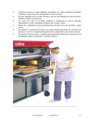 • Si bien es necesario el vapor ambiente o humedad, no se debe sobrepasar los límites
señalados, ya que un exceso perjudicaría la corteza del pan.
• El paso siguiente es la cocción u horneo, proceso que depende del tipo de horno,
fórmula y tamaño de las piezas
• Un exceso de calor en el horno acelerará la formación de corteza subiendo
rápidamente el color y quedando el interior mal cocido o crudo.
• Horno frío, deshidrata las piezas obteniéndose productos de cortezas duras y miga
reseca
• El vaporizar o saturación de vapor en la cámara deberá efectuarse solo al inicio del
proceso de cocción, la vaporización posterior nos ampollará la corteza de las piezas
• Al cargar los hornos de piso, se debe mantener distancia entre pala y pala para evitar
las llamadas “guatas de pescado” o laterales blancos.
José Velásquez recopilación e 25
 