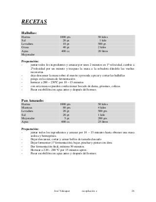 RECETAS
Hallullas:
Harina 1000 grs. 50 kilos
Sal 20 gr. 1 kilo
Levadura 10 gr. 500 gr.
Grasa 40 gr. 2 kilos
Agua 400 cc. 20 litros
Mejorador
Preparación:
- juntar todos los ingredientes y amasar por unos 2 minutos en 1ª velocidad, cambie a
2ªvelocidad por un minuto y traspase la masa a la sobadora dándole las vueltas
necesarias.
- deje descansar la masa sobre el mesón y proceda a picar y cortar las hallullas
- ponga en la cámara de fermentación
- hornear a 200 – 230ºC por 10 – 15 minutos
- con esta masa se pueden confeccionar bocado de dama, grissines, colizas.
- Pasar escobillón con agua antes y después del horneo.
Pan Amasado:
Harina 1000 grs. 50 kilos
Manteca 80 grs. 4 kilos
Levadura 20 gr. 500 grs.
Sal 20 gr. 1 kilo
Mejorador 5 gr. 200 grs.
Agua 600 cc. 25 litros
Preparación:
- juntar todos los ingredientes y amasar por 10 – 15 minutos hasta obtener una masa
sedosa y homogénea.
- Dejar descansar, cortar y armar bollos de tamaño deseado
- Dejar fermentar (1ª fermentación), bajar, pinchar y pintar con dora
- Dar fermentación final, mínimo 30 minutos.
- Hornear a 220 – 240 ºC por 15 minutos aprox.
- Pasar escobillón con agua antes y después del horneo.
José Velásquez recopilación e 26
 