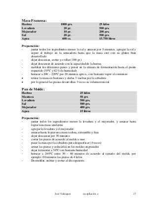 Masa Francesa:
Harina 1000 grs. 25 kilos
Levadura 20 gr. 500 grs.
Mejorador 10 gr. 200 grs.
Sal 20 gr. 500 grs.
Agua 600 cc. 15.750 litros
Preparación:
- juntar todos los ingredientes menos la sal y amasar por 5 minutos, agregar la sal y
seguir el trabajo en la amasadora hasta que la masa esté con su gluten bien
desarrollado
- dejar descansar, cortar y ovillar (100 gr.)
- dejar descansar de acuerdo con la capacidad de la harina
- moldear los diferentes panes y poner en la cámara de fermentación hasta el punto
requerido (35ºC y 82% de humedad)
- hornear a 200 – 220ºC por 20 minutos aprox., con bastante vapor al comienzo
• retirar la masa en bastones y darles 3 vueltas por la sobadora
• por lo general las piezas desarrollan 3 veces su volumen inicial.
Pan de Molde:
Harina 25 kilos
Manteca 50 grs
Levadura 500 grs.
Sal 500 grs.
Mejorador 400 grs.
Agua 15 litros
Preparación:
- juntar todos los ingredientes menos la levadura y el mejorador, y amasar hasta
lograr una masa uniforme
- agregar la levadura y el mejorador
- amasar hasta lograr una masa sedosa, extensible y fina
- dejar descansar por 30 minutos
- cortar las piezas de acuerdo al molde a usar
- pasar la masa por la sobadora para desgasificar (4 veces)
- armar las piezas y colocarlas en los moldes engrasados
- dejar fermentar a 30ºC con bastante humedad
- hornear a 240ºC entre 30 – 60 minutos de acuerdo al tamaño del molde, por
ejemplo: 80 minutos las piezas de 4 kilos.
- Desmoldar, enfriar y cortar al día siguiente.
José Velásquez recopilación e 27
 
