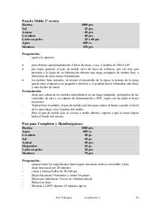 Pan de Molde 2ª receta
Harina 1000 grs.
Sal 25 grs.
Azúcar 40 grs.
Levadura 40 grs.
Leche en polvo 20 a 60 grs.
Agua 600 cc.
Manteca 150 grs.
Preparación:
- igual a la anterior.
• para obtener aproximadamente 2 kilos de masa, o sea, 2 moldes de 38x11x10
• por regla general, el pan de molde sirve de base de rellenos, por eso hay que
procurar a lo largo de su fabricación obtener una miga compacta de textura fina, a
diferencia de otras masas fermentadas
• los moldes bien cerrados, al retener el desarrollo de la masa, la textura de la miga
queda muy compacta con pequeños alvéolos y se pueden hacer rebanadas más finas
y más fáciles de untar.
Fermentación
- dejar que suban en los moldes entreabiertos en un lugar templado, protegidos de las
corrientes de aire o en cámara de fermentación a 30ºC, tapar con un paño si fuese
necesario.
- Vigilar bien la subida: el pan de molde está listo para meter al horno cuando el nivel
de la masa llega a las ¾ partes del molde.
- Para el pan de molde que se cocina a molde abierto, esperar a que la masa llegue
hasta el borde del mismo.
Pan para Completos y Hamburguesas:
Harina 1000 grs.
Agua 600 cc.
Levadura 40 gr.
Sal 20 gr.
Azúcar 40 grs.
Mejorador 10 gr.
Leche en polvo 30 grs.
Manteca 70 grs.
Preparación:
- amasar todos los ingredientes hasta lograr una masa sedosa, extensible y fina
- dejar descansar por 20 minutos
- cortar y formar bollos de 90-100 grs.
- Dejar descansar 10 minutos y armar los panes
- Dejar que suba hasta 3 veces su volumen inicial
- Pintar con dora
- Hornear a 220ºC durante 15 minutos aprox.
José Velásquez recopilación e 28
 