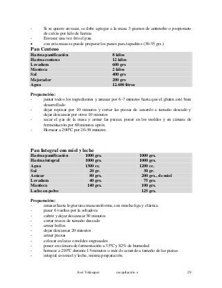 - Si se quiere envasar, se debe agregar a la masa 3 gramos de antimoho o propionato
de calcio por kilo de harina
- Envasar una vez frío el pan.
• con esta masa se puede preparar los panes para tapaditos (30-35 grs.)
Pan Centeno
Harina panificación 8 kilos
Harina centeno 12 kilos
Levadura 600 grs
Manteca 2 kilos
Sal 400 grs
Mejorador 200 grs
Agua 12.600 litros
Preparación:
- juntar todos los ingredientes y amasar por 6-7 minutos hasta que el gluten esté bien
desarrollado
- dejar reposar por 10 minutos y cortar las piezas de acuerdo a tamaño deseado y
dejar descansar por otros 10 minutos
- sacar el gas de la masa y armar las piezas, poner en los moldes y en cámara de
fermentación por 60 minutos aprox.
- Hornear a 200ºC por 20-30 minutos.
Pan Integral con miel y leche
Harina panificación 1000 grs. 1000 grs.
Harina integral 1000 grs. 1000 grs.
Agua 1300 cc. 1200 cc.
Sal 20 gr. 30 gr.
Azúcar 80 grs. 200 grs., de miel
Levadura 40 grs. 75 grs.
Manteca 140 grs. 100 grs.
Leche en polvo 125 grs.
Preparación:
- amasar hasta lograr una masa uniforme, con mucha liga y elástica
- pasar 6 vueltas por la sobadora
- cubrir y dejar descansar 30 minutos
- cortar trozos de tamaño deseado
- armar bollos
- dejar descansar 20 minutos
- armar piezas
- colocar en latas o moldes engrasados
- poner en cámara de fermentación a 35ºC y 82% de humedad
- hornear a 210ºC durante 15 minutos o más de acuerdo a tamaño de las piezas.
- integral con miel y leche, misma preparación.
José Velásquez recopilación e 29
 