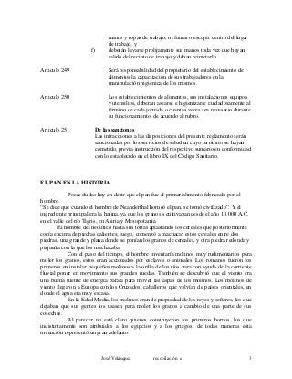 manos y ropas de trabajo, ni fumar o escupir dentro del lugar
de trabajo, y
f) deberán lavarse prolijamente sus manos toda vez que hayan
salido del recinto de trabajo y deban reiniciarlo
Articulo 249 Será responsabilidad del propietario del establecimiento de
alimentos la capacitación de sus trabajadores en la
manipulación higiénica de los mismos.
Articulo 250 Los establecimientos de alimentos, sus instalaciones equipos
y utensilios, deberán asearse e higienizarse cuidadosamente al
término de cada jornada o cuantas veces sea necesario durante
su funcionamiento, de acuerdo al rubro.
Articulo 251 De las sanciones
Las infracciones a las disposiciones del presente reglamento serán
sancionadas por los servicios de salud en cuyo territorio se hayan
cometido, previa instrucción del respectivo sumario en conformidad
con lo establecido en el libro IX del Código Sanitario.
EL PAN EN LA HISTORIA
Pocas dudas hay en decir que el pan fue el primer alimento fabricado por el
hombre.
“Se dice que cuando el hombre de Neanderthal horneó el pan, se tornó civilizado”. Y el
ingrediente principal era la harina, ya que los granos s cultivaban desde el año 10.000 A.C.
en el valle del río Tigris, en Asiria y Mesopotamia
El hombre del neolítico hacía sus tortas aplastando los cereales que posteriormente
cocía encima de piedras calientes; luego, comenzó a machacar estos cereales entre dos
piedras, una grande y plana donde se ponían los granos de cereales, y otra piedra redonda y
pequeña con la que los machacaba.
Con el paso del tiempo, el hombre inventaría molinos muy rudimentarios para
moler los granos, estos eran accionados por esclavos o animales. Los romanos fueron los
primeros en instalar pequeños molinos a la orilla de los ríos para con ayuda de la corriente
fluvial poner en movimiento sus grandes ruedas. También se descubrió que el viento era
una buena fuente de energía barata para mover las aspas de los molinos. Los molinos de
viento llegaron a Europa con los Cruzados, caballeros que volvían de países orientales, en
donde el agua era muy escasa.
En la Edad Media, los molinos eran de propiedad de los reyes y señores, los que
dejaban que sus gentes los usasen para moler los granos a cambio de una parte de sus
cosechas.
Al parecer no está claro quienes construyeron los primeros hornos, los que
indistintamente son atribuidos a los egipcios y a los griegos, de todas maneras esta
invención representó un gran adelanto.
José Velásquez recopilación e 3
 