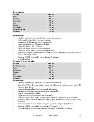 Pan Alemán
Harina 1000 grs.
Agua 300 cc
Cerveza 300 cc
Levadura 50 grs
Sal 10 grs
Azúcar 50 grs
Mejorador 20 grs
Leche en polvo 30 grs
Manteca 50 grs
Preparación:
- disolver en la parte líquida todos los ingredientes menores
- colocar en la amasadora y agregar la harina
- amasar hasta obtener una masa sedosa y fina
- poner a descansar por 40 minutos. Cubrir
- cortar las piezas (100 y 300 grs)
- armar los bollos y dar descanso 20 minutos
- armar los panes, pintar y hacer cortes profundos
- poner en la cámara de fermentación a 35ºC y 85% de humedad y dejar subir hasta 4
veces su volumen inicial
- hornear a 180ºC con mucho vapor, durante 40 minutos
- a la salida pintar.
Pan con Harina de Maíz
Harina 1000 grs.
Harina de maíz 300 grs
Agua 750 cc
Levadura 40 grs
Azúcar 50 grs
Sal 20 grs
Mejorador 15 grs
Manteca 60 grs
Preparación:
- disolver en 300 cc de agua todos los ingredientes menores
- hervir los 450 cc de agua restantes y agregar la harina de maíz, remover, retirar del
fuego y dejar enfriar
- poner en la amasadora todo lo preparado y la harina
- amasar hasta lograr una masa sedosa, fina y extensible
- dar 20 vueltas en la sobadora
- dejar descansar la masa tapada por 30 minutos
- cortar las piezas de 300 grs., y darles forma redonda, alargadas o hacer coronas
- poner en cámara de fermentación a 35ºC y 82% de humedad hasta el doble de su
volumen
- hacer tres cortes para las formas alargadas y dos en cruz para las redondas
- hornear a 200ºC con mucho vapor durante 45 minutos
- a la salida pintar con almíbar y decorar con azúcar granulada si se desea.
José Velásquez recopilación e 32
 