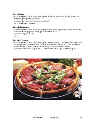Pizza de Pesto
- cubrir la superficie de la pre-pizza con pesto de albahaca y espolvorear con tomates en
rodajas y queso parmesano rallado
- cocinar a alta temperatura hasta derretir el queso
- servir con hojas de albahaca.
Pizza de Pimentones
- cubrir la superficie de la pre-pizza con pimentones asados y pelados y cebolla picada fina
- espolvorear con ajo picado fino y queso mozzarella rallado
- cocinar a temperatura alta
- servir
Pizza de Verduras
- cubrir la superficie de la pre-pizza con pasta o salsa de tomates y espolvorear con una taza
de champiñones en láminas, una taza de queso mozzarella rallado, ¾ taza de pimentones
verdes picados, ½ taza de cebolla picada fina y ¼ taza de aceitunas picadas
- cocinar en horno a alta temperatura, 12 a 15 minutos o hasta que se derrita el queso.
José Velásquez recopilación e 38
 