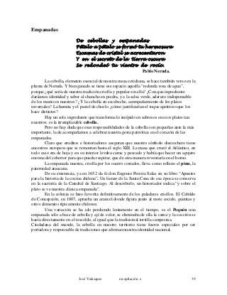 Empanadas
De cebollas y empanadas
Pétalo a pétalo se formó tu hermosura
Escamas de cristal se acrecentaron
Y en el secreto de la tierra oscura
Se redondeó tu vientre de rocío.
Pablo Neruda.
La cebolla, elemento esencial de nuestra mesa cotidiana, se hace también verso en la
pluma de Neruda. Y bien ganado se tiene ese espacio aquella “redonda rosa de agua”,
porque ¿qué sería de nuestra tradición criolla y popular sin ella? ¿Con que ingrediente
daríamos identidad y sabor al chancho en piedra, y a la salsa verde, aderezo indispensable
de los mariscos nuestros? ¿Y la cebolla en escabeche, acompañamiento de los platos
invernales? La humita y el pastel de choclo ¿cómo justificarían el toque apetitoso que los
hace distintos?
Hay un solo ingrediente que transforma lo insípido en sabrosos en esos platos tan
nuestros: es la irremplazable cebolla.
Pero no hay duda que esas responsabilidades de la cebolla son pequeñas ante la más
importante, la de acompañarnos a celebrar nuestra gesta patriótica en el corazón de las
empanadas.
Claro que eruditos e historiadores aseguran que nuestro símbolo dieciochero tiene
ancestros europeos que se remontan hasta el siglo XIII. La masa que cruzó el Atlántico, en
todo caso era de hoja y en su interior levaba carne y pescado y había que hacer un agujero
encima del cobertor para que pueda respirar, que de otra manera reventaría en el horno.
La empanada nuestra, criolla por los cuatro costados, lleva como relleno el pinu, la
paternidad araucana.
De su existencia, ya en 1652 da fe don Eugenio Pereira Salas en su libro “Apuntes
para la historia de la cocina chilena”. Un lienzo de la Santa Cena de esa época se conserva
en la sacristía de la Catedral de Santiago. Al describirlo, un historiador indica:”y sobre el
plato se ve nuestra clásica empanada”.
En la colonia se hizo favorita definitivamente de los paladares criollos. El Cabildo
de Concepción, en 1807, aprueba un arancel donde figura junto al mote cocido, guatitas y
otros alimentos típicamente chilenos.
Una variación se ha ido perdiendo lentamente en el tiempo, es el Pequén una
empanada sólo a base de cebolla y ají de color, se eliminaba de ella la carne y la cocción se
hacía directamente en el rescoldo, al igual que la tradicional tortilla campesina.
Ciudadana del mundo, la cebolla en nuestro territorio tiene fueros especiales por ser
portadora y responsable de tradiciones que afirman nuestra identidad nacional.
José Velásquez recopilación e 39
 