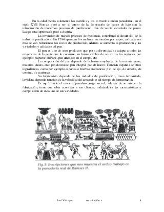En la edad media solamente los castillos y los conventos tenían panaderías, en el
siglo XVII Francia pasó a ser el centro de la fabricación de panes de lujo con la
introducción de modernos procesos de panificación, más de veinte variedades de panes.
Luego esta supremacía pasó a Austria.
La invención de nuevos procesos de molienda, contribuyó al desarrollo de la
industria panificadora. En 1784 aparecen los molinos accionados por vapor, así cada vez
más se van reduciendo los costos de producción, además se aumenta la producción y las
variedades y calidades del pan.
El pan es uno de esos productos que por su diversidad se adapta a todas las
exigencias de la gente que lo consume, su forma cambia de acuerdo a las regiones, por
ejemplo: baguette en París, pan amasado en el campo, etc.
La composición del pan depende de la harina empleada, de la materia grasa,
materias dulces, etc.: pan de molde, pan integral, pan de huevo. También depende de otros
ingredientes, como por ejemplo especias o hierbas aromáticas: pan de ajo, de cebolla, de
comino, de aceitunas.
Su fabricación depende de los métodos de panificación, masa fermentada,
levadura, depende también de la velocidad del amasado o del tiempo de fermentación.
Es aquí donde el maestro panadero juega su rol, además de su arte en la
fabricación, tiene que saber aconsejar a sus clientes, indicándoles las características y
composición de cada una de sus variedades.
José Velásquez recopilación e 4
 