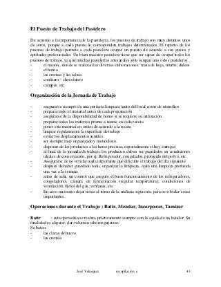 El Puesto de Trabajo del Pastelero
De acuerdo a la importancia de la pastelería, los puestos de trabajo son muy distintos unos
de otros, porque a cada puesto le corresponden trabajos determinados. El reparto de los
puestos de trabajo permite a cada pastelero ocupar un puesto de acuerdo a sus gustos y
aptitudes profesionales. Un buen maestro pastelero tiene que ser capaz de ocupar todos los
puestos de trabajo, ya que muchas pastelerías artesanales sólo ocupan uno o dos pasteleros.
- el mesón , donde se realizan las diversas elaboraciones: masa de hoja, murbe, dulces
- el horno
- las cremas y las salsas
- confitero - chocolatero
- canapés. etc.
Organización de la Jornada de Trabajo
- asegurarse siempre de una perfecta limpieza tanto del local como de utensilios
- preparar todo el material antes de cada preparación
- asegurarse de la disponibilidad de horno si se requiere su utilización
- preparar todas las materias primas a usarse en cada receta
- poner este material en orden de acuerdo a la receta
- limpiar regularmente la superficie de trabajo
- evitar los desplazamientos inútiles
- ser siempre muy organizado y meticuloso.
- disponer de los productos a las horas precisas, especialmente si hay entregas
- al final de la jornada de trabajo, los productos deben ser guardados en condiciones
ideales de conservación, por ej. Refrigerador, congelador, protegido del polvo, etc.
- Asegurarse de no olvidar nada importante que dificulte el trabajo del día siguiente
- después de haber guardado todo, organizar la limpieza, ojalá una limpieza profunda
una vez a la semana
- antes de salir, un control que asegure el buen funcionamiento de los refrigeradores,
congeladores, cámara de fermentación (regular temperatura), condiciones de
ventilación, llaves del gas, ventanas, etc.
- En caso necesario dejar notas al turno de la mañana siguiente, para no olvidar cosas
importantes.
Operaciones durante el Trabajo : Batir, Mezclar, Incorporar, Tamizar
Batir : esta operación se realiza prácticamente siempre con la ayuda de un batidor. Su
finalidad es aligerar, dar volumen u homogeneizar.
Se baten:
- las claras de huevo
- las cremas
José Velásquez recopilación e 43
 