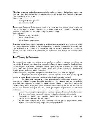 Mezclar: operación realizada con una espátula, cuchara o batidor. Su finalidad consiste en
ligar muy bien diversas materias primas sin darles cuerpo ni aligerarlas. Se realiza mediante
un movimiento circular lento.
Se mezclan:
- un preparado para queques
- una masa azucarada
Incorporar: la acción de incorporar consiste en hacer que una materia prima penetre en
una mezcla, según la materia (líquida o en polvo) es la herramienta a utilizar: batidor, una
espátula, una espumadera, batiendo o simplemente mezclando.
Se incorporan :
- huevos a la masa de choux
- harina a un bizcocho
- aroma líquido a una crema
Tamizar: su finalidad consiste siempre en homogeneizar, reteniendo en el colador o tamiz
las partes demasiado gruesas o ajenas al producto tamizado. Las ventajas que tiene esta
operación radica en que regula el tamaño de las partículas (homogeneidad) , y airea los
polvos, cosa que facilita su incorporación, su hidratación o su mezcla con otras materias
primas.
Las Técnicas de Engrasado
La operación de untar con materia grasa una lata o molde es siempre importante en
repostería, de hacerlo bien depende a veces el resultado de una preparación. La elección de
la materia grasa depende de su utilización directa, por ejemplo si engrasamos una lata para
pasta choux, una grasa de mediana calidad basta; para moldes de queques, necesitamos
alguna materia grasa más pura o clarificada.
Antes de engrasar, asegurarse siempre de la limpieza de las latas o moldes o papel.
- Engrasado de latas: ligeramente untadas, ejemplo masa de hojaldre o petit
choux, se ponen algunos puntos de grasa y se extienden con un paño o pincel.
- Para latas más engrasadas y si es necesario enharinadas, para merengues por
ejemplo, se extiende la grasa derretida, no caliente, y se enharina una vez que toda la
superficie está engrasada, se espolvorea bastante harina y luego se retira el sobrante dando
vuelta la lata y dando un pequeño golpe, de esta manera queda cubierta por una fina capa de
harina, esta película tiene por finalidad, evitar que algunas preparaciones se extiendan
demasiado.
- Latas revestidas de papel: por ejemplo planchas para pasteles; untar todo el contorno
de la lata con el pincel engrasado para que el papel se adhiera perfectamente.
- Engrasado de moldes: por ejemplo, molde para bizcochuelo, se usa grasa
completamente derretida pero no caliente
- Recuerde que el engrasado se hace con la finalidad de que las preparaciones no se
peguen a las latas o moldes y no para freír las preparaciones.
José Velásquez recopilación e 44
 