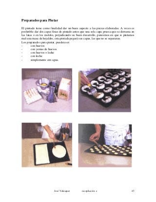 Preparados para Pintar
El pintado tiene como finalidad dar un buen aspecto a las piezas elaboradas. A veces es
preferible dar dos capas finas de pintado antes que una sola capa gruesa que se derrama en
las latas o en los moldes, perjudicando su buen desarrollo, pensemos en que si pintamos
mal una masa de hojaldre, esta pintada pegará sus capas, las que no se separaran.
Los preparados para pintar, pueden ser:
- con huevos
- con yemas de huevos
- con huevos + leche
- con leche
- simplemente con agua.
José Velásquez recopilación e 45
 
