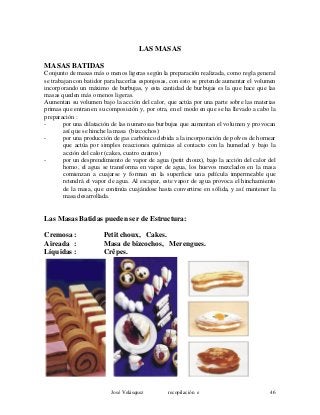 LAS MASAS
MASAS BATIDAS
Conjunto de masas más o menos ligeras según la preparación realizada, como regla general
se trabajan con batidor para hacerlas esponjosas, con esto se pretende aumentar el volumen
incorporando un máximo de burbujas, y esta cantidad de burbujas es la que hace que las
masas queden más o menos ligeras.
Aumentan su volumen bajo la acción del calor, que actúa por una parte sobre las materias
primas que entran en su composición y, por otra, en el modo en que se ha llevado a cabo la
preparación :
- por una dilatación de las numerosas burbujas que aumentan el volumen y provocan
así que se hinche la masa (bizcochos)
- por una producción de gas carbónico debida a la incorporación de polvos de hornear
que actúa por simples reacciones químicas al contacto con la humedad y bajo la
acción del calor (cakes, cuatro cuatros)
- por un desprendimiento de vapor de agua (petit choux), bajo la acción del calor del
horno, el agua se transforma en vapor de agua, los huevos mezclados en la masa
comienzan a cuajarse y forman en la superficie una película impermeable que
retendrá el vapor de agua. Al escapar, este vapor de agua provoca el hinchamiento
de la masa, que continúa cuajándose hasta convertirse en sólida, y así mantener la
masa desarrollada.
Las Masas Batidas pueden ser de Estructura:
Cremosa : Petit choux, Cakes.
Aireada : Masa de bizcochos, Merengues.
Líquidas : Crêpes.
José Velásquez recopilación e 46
 