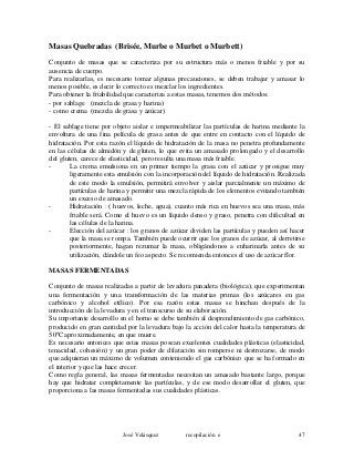 Masas Quebradas (Brisée, Murbe o Murbet o Murbett)
Conjunto de masas que se caracteriza por su estructura más o menos friable y por su
ausencia de cuerpo.
Para realizarlas, es necesario tomar algunas precauciones, se deben trabajar y amasar lo
menos posible, es decir lo correcto es mezclar los ingredientes.
Para obtener la friabilidad que caracteriza a estas masas, tenemos dos métodos:
- por sablage (mezcla de grasa y harina)
- como crema (mezcla de grasa y azúcar)
- El sablage tiene por objeto aislar e impermeabilizar las partículas de harina mediante la
envoltura de una fina película de grasa antes de que entre en contacto con el líquido de
hidratación. Por esta razón el líquido de hidratación de la masa no penetra profundamente
en las células de almidón y de gluten, lo que evita un amasado prolongado y el desarrollo
del gluten, carece de elasticidad, pero resulta una masa más friable.
- La crema emulsiona en un primer tiempo la grasa con el azúcar y prosigue muy
ligeramente esta emulsión con la incorporación del líquido de hidratación. Realizada
de este modo la emulsión, permitirá envolver y aislar parcialmente un máximo de
partículas de harina y permitir una mezcla rápida de los elementos evitando también
un exceso de amasado.
- Hidratación : ( huevos, leche, agua), cuanto más rica en huevos sea una masa, más
friable será. Como el huevo es un líquido denso y graso, penetra con dificultad en
las células de la harina.
- Elección del azúcar : los granos de azúcar dividen las partículas y pueden así hacer
que la masa se rompa. También puede ocurrir que los granos de azúcar, al derretirse
posteriormente, hagan rezumar la masa, obligándonos a enharinarla antes de su
utilización, dándole un feo aspecto. Se recomienda entonces el uso de azúcar flor.
MASAS FERMENTADAS
Conjunto de masas realizadas a partir de levadura panadera (biológica), que experimentan
una fermentación y una transformación de las materias primas (los azúcares en gas
carbónico y alcohol etílico). Por esa razón estas masas se hinchan después de la
introducción de la levadura y en el transcurso de su elaboración.
Su importante desarrollo en el horno se debe también al desprendimiento de gas carbónico,
producido en gran cantidad por la levadura bajo la acción del calor hasta la temperatura de
50ºC aproximadamente, en que muere.
Es necesario entonces que estas masas posean excelentes cualidades plásticas (elasticidad,
tenacidad, cohesión) y un gran poder de dilatación sin romperse ni destrozarse, de modo
que adquieran un máximo de volumen conteniendo el gas carbónico que se ha formado en
el interior y que las hace crecer.
Como regla general, las masas fermentadas necesitan un amasado bastante largo, porque
hay que hidratar completamente las partículas, y de ese modo desarrollar el gluten, que
proporciona a las masas fermentadas sus cualidades plásticas.
José Velásquez recopilación e 47
 