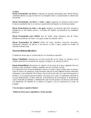 A Saber
Masas Fermentadas con huevo: requieren un amasado prolongado para obtener buenas
cualidades plásticas ya que los huevos son un líquido denso y su penetración se efectúa más
lentamente.
Masas Fermentadas con huevo + leche o agua: requieren un amasado menos largo.
Como la cantidad de huevos es menor, la penetración del líquido se efectúa más rápido.
Masas Fermentadas con leche o con agua: requieren un amasado más breve porque la
hidratación es más rápida gracias a la fluidez del líquido, sin perjudicar las cualidades
plásticas.
Masas Fermentadas para buffets: pan de molde, panes integrales, pan de Viena,
hidratación realizada con leche o con agua, tiempo de amasado breve.
Masas Fermentadas de bollería: bollos de leche, brioches, bizcochos borrachos,
hidratación realizada con huevos o con huevos + leche o agua, requiere un tiempo de
amasado bastante largo.
MASAS HOJALDRADAS
Conjunto de masas que se caracterizan por sus estructuras especiales:
Buena Friabilidad: obtenida por un buen desarrollo de las hojas, en relación con el
cuidado aportado en el momento de agregar el empaste o de manejar el uslero.
Buena Palatabilidad: obtenida por la calidad y la selección de la grasa empleada. Para ser
perfectas estas cualidades se deben completar con una excelente cocción.
La realización de las masas hojaldradas consiste en estirar y luego doblar sobre sí mismas,
capas de masa y de margarina, están formadas entonces de una multitud de hojas alternadas
(margarina y masa húmeda). En el horno, bajo el efecto del calor, las capas de margarina se
derriten y se incorporan progresivamente a las hojas de la masa. La humedad contenida en
la masa (hidratación) y la provocada por el derretimiento de la margarina se desprende en
vapor, formando las burbujas o abultamientos que elevan las hojas, de ahí que su desarrollo
sea importante. El almidón de la harina se coagula y fija la estructura de la masa de
hojaldre.
Con esta masa se pueden obtener:
Palmeras, discos para empanadas y tortas, pasteles.
José Velásquez recopilación e 48
 
