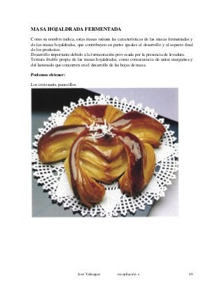 MASA HOJALDRADA FERMENTADA
Como su nombre indica, estas masas reúnen las características de las masas fermentadas y
de las masas hojaldradas, que contribuyen en partes iguales al desarrollo y al aspecto final
de los productos.
Desarrollo importante debido a la fermentación provocada por la presencia de levadura.
Textura friable propia de las masas hojaldradas, como consecuencia de untar margarina y
del laminado que concurren en el desarrollo de las hojas de masa.
Podemos obtener:
Los croissants, panecillos.
José Velásquez recopilación e 49
 