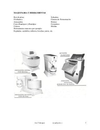MAQUINARIA Y HERRAMIENTAS
Revolvedora Sobadora
Ovilladora Cámara de Fermentación
Amasadora Hornos
Carro Bandejero y Bandejas Cortadores
Usleros Moldes
Herramientas menores por ejemplo:
Espátulas, cuchillos, tableros, brochas, jarros, etc.
José Velásquez recopilación e 5
 