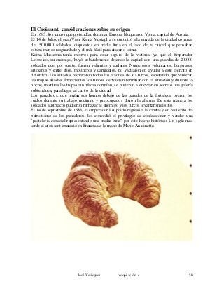 El Croissant: consideraciones sobre su origen
En 1683, los turcos que pretendían dominar Europa, bloquearon Viena, capital de Austria.
El 14 de Julio, el gran Visir Kama Mustapha se encontró a la entrada de la ciudad con más
de 1500.000 soldados, dispuestos en media luna en el lado de la ciudad que pensaban
estaba menos resguardado y el más fácil para atacar o tomar.
Kama Mustapha tenía motivos para estar seguro de la victoria, ya que el Emperador
Leopoldo, su enemigo, huyó cobardemente dejando la capital con una guardia de 20.000
soldados que, por suerte, fueron valientes y audaces. Numerosos voluntarios, burgueses,
artesanos y entre ellos, molineros y carniceros, no vacilaron en ayudar a este ejército en
desorden. Los sitiados rechazaron todos los ataques de los turcos, esperando que vinieran
las tropas aliadas. Impacientes los turcos, decidieron terminar con la situación y durante la
noche, mientras las tropas austríacas dormían, se pusieron a excavar en secreto una galería
subterránea, para llegar al centro de la ciudad.
Los panaderos, que tenían sus hornos debajo de las paredes de la fortaleza, oyeron los
ruidos durante su trabajo nocturno y preocupados dieron la alarma. De esta manera los
soldados austríacos pudieron rechazar al enemigo y los turcos levantaron el sitio.
El 14 de septiembre de 1683, el emperador Leopoldo regresó a la capital y en recuerdo del
patriotismo de los panaderos, les concedió el privilegio de confeccionar y vender una
"pastelería especial representando una media luna" por este hecho histórico. Un siglo más
tarde el croissant apareció en Francia de la mano de Marie-Antoinette.
José Velásquez recopilación e 50
 