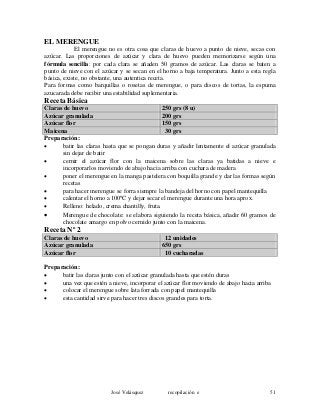 EL MERENGUE
El merengue no es otra cosa que claras de huevo a punto de nieve, secas con
azúcar. Las proporciones de azúcar y clara de huevo pueden memorizarse según una
fórmula sencilla: por cada clara se añaden 50 gramos de azúcar. Las claras se baten a
punto de nieve con el azúcar y se secan en el horno a baja temperatura. Junto a esta regla
básica, existe, no obstante, una autentica receta.
Para formas como barquillas o rosetas de merengue, o para discos de tortas, la espuma
azucarada debe recibir una estabilidad suplementaria.
Receta Básica
Claras de huevo 250 grs (8 u)
Azúcar granulada 200 grs
Azúcar flor 150 grs
Maicena 30 grs
Preparación:
• batir las claras hasta que se pongan duras y añadir lentamente el azúcar granulada
sin dejar de batir
• cernir el azúcar flor con la maicena sobre las claras ya batidas a nieve e
incorporarlos moviendo de abajo hacia arriba con cuchara de madera
• poner el merengue en la manga pastelera con boquilla grande y dar las formas según
recetas
• para hacer merengue se forra siempre la bandeja del horno con papel mantequilla
• calentar el horno a 100ºC y dejar secar el merengue durante una hora aprox.
• Relleno: helado, crema chantilly, fruta.
• Merengue de chocolate: se elabora siguiendo la receta básica, añadir 60 gramos de
chocolate amargo en polvo cernido junto con la maicena.
Receta Nº 2
Claras de huevo 12 unidades
Azúcar granulada 650 grs
Azúcar flor 10 cucharadas
Preparación:
• batir las claras junto con el azúcar granulada hasta que estén duras
• una vez que estén a nieve, incorporar el azúcar flor moviendo de abajo hacia arriba
• colocar el merengue sobre lata forrada con papel mantequilla
• esta cantidad sirve para hacer tres discos grandes para torta.
José Velásquez recopilación e 51
 