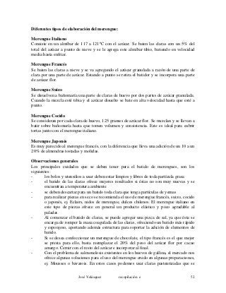 Diferentes tipos de elaboración del merengue:
Merengue Italiano
Consiste en un almíbar de 117 a 121ºC con el azúcar. Se baten las claras con un 5% del
total del azúcar a punto de nieve y se le agrega este almíbar tibio, batiendo en velocidad
media hasta enfriar.
Merengue Francés
Se baten las claras a nieve y se va agregando el azúcar granulada a razón de una parte de
clara por una parte de azúcar. Estando a punto se retira el batidor y se incorpora una parte
de azúcar flor.
Merengue Suizo
Se disuelven a bañomaría una parte de claras de huevo por dos partes de azúcar granulada.
Cuando la mezcla esté tibia y el azúcar disuelto se bate en alta velocidad hasta que esté a
punto.
Merengue Cocido
Se consideran por cada clara de huevo, 125 gramos de azúcar flor. Se mezclan y se llevan a
batir sobre bañomaría hasta que tomen volumen y consistencia. Este es ideal para cubrir
tortas junto con el merengue italiano.
Merengue Japonés
Es muy parecido al merengue francés, con la diferencia que lleva una adición de un 10 a un
20% de almendras tostadas y molidas.
Observaciones generales
Los principales cuidados que se deben tener para el batido de merengues, son los
siguientes:
- los bolos y utensilios a usar deben estar limpios y libres de toda partícula grasa
- el batido de las claras ofrece mejores resultados si éstas no son muy nuevas y se
encuentran a temperatura ambiente
- se deben descartar para un batido toda clara que tenga partículas de yemas
- para realizar piezas en seco se recomienda el uso de merengue francés, suizo, cocido
o japonés, ej. Eclairs, nidos de merengue, dulces chilenos. El merengue italiano en
este tipo de piezas ofrece en general un producto elástico y poco agradable al
paladar.
- Al comenzar el batido de claras, se puede agregar una pizca de sal, ya que ésta se
encarga de romper la masa coagulada de las claras, ofreciendo un batido más rápido
y esponjoso, aportando además estructura para soportar la adición de elementos de
batido.
- Si se desea confeccionar un merengue de chocolate, el tipo francés es el que mejor
se presta para ello, basta reemplazar el 20% del peso del azúcar flor por cacao
amargo. Cernir con el resto del azúcar e incorporar al final.
- Con el problema de salmonelosis existentes en los huevos de gallina, el mercado nos
ofrece algunas soluciones para el uso del merengue crudo en algunas preparaciones,
ej. Mousses o bavarois. En estos casos podemos usar claras pasteurizadas que se
José Velásquez recopilación e 52
 