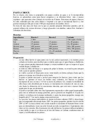 PASTA CHOUX
En su origen, esta masa se preparaba con papas cocidas en agua y se le incorporaban
huevos, se aplastaban como para hacer croquetas y se obtenían bolas más o menos
regulares que parecían coles (choux) al cocerlas en el horno. Esta masa de papas y huevos
ha sido sustituida por una salsa blanca o engrudo a la que se incorporan huevos y fue
perfeccionada por allá por el año 1760 por un pastelero de nombre Avice.
Se trata de una masa de base con la que se pueden preparar diferentes pasteles, por lo
general rellenos de cremas diversas y luego glaseados con almíbar, azúcar flor, fondant o
cobertura de chocolate.
Recetas
Ingredientes Receta 1 Receta 2 Variante
Agua 1 litro 1 litro agua o leche
Sal 15 gramos 15 gramos 10 a 20 gramos
Azúcar 15 gramos 15 gramos 10 a 40 gramos
Materia grasa 450 gramos 500 gramos 300 a 500 gramos
Harina 600 gramos 600 gramos 500 a 700 gramos
Huevos 18 a 20 unidades 18 a 20 unidades 16 a 24 unidades
Leche 1 litro
Preparación
- en una ollita hervir el agua junto con la sal, azúcar (opcional), y la materia grasa
cortada en trocitos para facilitar que se derrita antes que el agua llegue a ebullición,
lo que evitará perder demasiado tiempo y evitará también el que se evapore el agua
cuando llegue a ebullición
- se retira la ollita del fuego y se agrega de golpe la harina, se revuelve para integrar
todo y que no queden grumos
- se vuelve a poner al fuego para secar, removiendo en forma enérgica hasta que la
pasta no se pegue en el fondo ni en los lados
- la pasta se puede trasvasar a un bol para integrar los huevos, para evitar que los
huevos se quemen al tocar los bordes muy calientes, los huevos se pueden
incorporar de uno en uno o 1/3 de la receta la primera vez; cuando la totalidad de
ellos haya sido absorbida por la masa, se incorporan los restantes de uno en uno,
esto hasta la obtención de la consistencia deseada, que será más o menos firme,
según para lo que sea destinada.
- La pasta se pondrá sobre una lata ligeramente engrasada o sobre papel mantequilla,
para esto se utilizará la manga pastelera, por lo general con boquilla nº 12 para los
éclairs ( se trabaja con la manga inclinada); y, para las piezas pequeñas, manga con
boquilla del nº 7 (se usa la manga en posición recta)
- La cocción: las piezas individuales se meten en horno caliente (250º) y dejar luego
que la temperatura descienda hasta 220º; las piezas pequeñas pueden cocerse desde
250º a 230º. La masa choux está cocida cuando se encuentra lo bastante firme como
para no derrumbarse, tiene un color dorado en toda su superficie y ligeramente más
claro en los costados. En el momento de salir del horno, las piezas deben trasladarse
a una rejilla ya que si se dejan en la lata del horno se forman condensaciones de
vapor y se reblandecen las piezas.
José Velásquez recopilación e 57
 