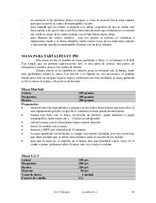 - no asustarse si las primeras piezas se pegan, a veces se necesita hacer unas cuantas
para que la sartén se sature de mantequilla o aceite
- para impedir que las crêpes se peguen a la sartén, asegúrese de que la sartén esté
bien curada y de que la masa esté bien mezclada de modo que la harina no se asiente
- dar vuelta la crepé de la sartén al plato con el lado bueno hacia abajo.
- para flamear las crêpes suzettes , una vez puesto el relleno, se calientan a
temperatura fuerte y se doran dándoles vuelta varias veces en la sartén muy caliente
y ligeramente untada en mantequilla, flamear con un licor caliente
MASA PARA TARTALETAS Y PIE
Esta masa recibe el nombre de masa quebrada o brisa, y su formula es 1-2-3.
Tan simple que no permite equivocación, esto es una parte de azúcar, dos partes de
margarina o materia grasa y tres partes de harina.
Cuanto mayor es la cantidad de materia grasa en relación con la harina, tanto
más quebradiza resulta la masa. Los huevos o el líquido no son necesarios, se pueden
añadir pero sólo sirven para ligar la masa y elaborarla con más facilidad, la masa quebrada
no lleva nunca levadura, sólo polvos de hornear.
Masa Murbett
Azúcar 100 gramos
Margarina 200 gramos
Harina 300 gramos
Preparación:
• mezclar todos los ingredientes y amasar con los dedos hasta formar una masa lisa, lo
más rápidamente posible ya que de lo contrario la masa puede desmoronarse
• formar una bola con la masa, envolverla en plástico, papel aluminio o papel
mantequilla y darle reposo de 1 – 2 horas en refrigerador
• estirar la masa con el uslero hasta lograr espesor deseado
• forrar los moldes con la masa
• hornear a 200ºC por alrededor de 12 minutos
• la masa quebrada recién hecha se rompe con mucha facilidad, por esta razón hay
que dejar siempre que se enfríe unos minutos antes de sacarla de los moldes
• para que la masa no se englobe en el horno, hay que pincharla varias veces en el
centro o poner garbanzos sobre la masa, una vez cocida, se retiran.
Masa 1-2-3
Azúcar 100 grs
Margarina 200 grs
Harina 250 grs
Maicena 50 grs
Yema de huevo 1 unidad
Esencia de vainilla C/s
José Velásquez recopilación e 60
 